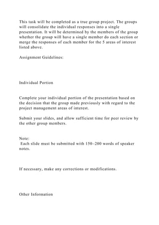 This task will be completed as a true group project. The groups
will consolidate the individual responses into a single
presentation. It will be determined by the members of the group
whether the group will have a single member do each section or
merge the responses of each member for the 5 areas of interest
listed above.
Assignment Guidelines:
Individual Portion
Complete your individual portion of the presentation based on
the decision that the group made previously with regard to the
project management areas of interest.
Submit your slides, and allow sufficient time for peer review by
the other group members.
Note:
Each slide must be submitted with 150–200 words of speaker
notes.
If necessary, make any corrections or modifications.
Other Information
 