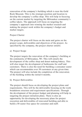 renovation of the company’s building which is near the Gold
Rock Museum. This is the strategic position and location to
develop the company’s coffee shop. This will help in focusing
on the current market by targeting the Milwaukee community’s
coffee takers. The approach will focus on targeting the
company’s approach into winning the market research and
making the project work within the company’s budget and
market targets.
Project Charter
The project charter will focus on the main and gains on the
project scope, deliverables and objectives of the project. As
specified by the company, the project charter entails:
a) Project Scope
The project targets the renovation of the company’s building at
the community of Milwaukee, WI. This will entails the
development of the coffee shop and donut making bakery. This
will also target the development of bathrooms for staff and
customers. There is also the need for building a consumer seater
which can accommodate over 50 customers at any given time.
The project will also include the completion of the renovation
of the building within the initial 6 months.
b) Project Deliverables
The project should focus on developing the project plans and
requirements. This will be the deliverable focusing on the work
breakdown structure and requirement specifications. Through
the development of the project budget and planning will help in
targeting the project initiation plans. There is also an
opportunity for developing the necessary plans for project
execution and deliverables of renovated building and able to
build a 50 seater free space for customer and staff.
 