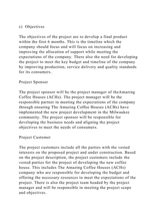 c) Objectives
The objectives of the project are to develop a final product
within the first 6 months. This is the timeline which the
company should focus and will focus on increasing and
improving the allocation of support while meeting the
expectations of the company. There also the need for developing
the project to meet the key budget and timeline of the company
by improving production, service delivery and quality standards
for its consumers.
Project Sponsor
The project sponsor will be the project manager of theAmazing
Coffee Houses (ACHs). The project manager will be the
responsible partner in meeting the expectations of the company
through ensuring The Amazing Coffee Houses (ACHs) have
implemented the new project development in the Milwaukee
community. The project sponsor will be responsible for
developing the business needs and aligning the project
objectives to meet the needs of consumers.
Project Customer
The project customers include all the parties with the vested
interests on the proposed project and under construction. Based
on the project description, the project customers include the
vested parties for the project of developing the new coffee
house. This includes The Amazing Coffee Houses (ACHs)
company who are responsible for developing the budget and
offering the necessary resources to meet the expectations of the
project. There is also the project team headed by the project
manager and will be responsible in meeting the project scope
and objectives.
 