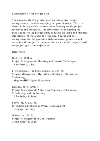 Components of the Project Plan
The components of a project plan include project scope
management critical in managing the project scope. There is
also scheduling which is essential in focusing on the project
resources and processes. It is also essential in meeting the
expectations of the project while focusing on value and resource
allocations. There is also the resource, budget and cost
management for the project, which evaluates, generates and
maintains the project’s resources for a successful completion of
the project goals and objectives.
References
Burke, R. (2013).
Project Management: Planning and Control Techniques
. New Jersey, USA.
Fitzsimmons, J., & Fitzsimmons, M. (2013).
Service Management: Operations, Strategy, Information
Technology
. Mcgraw-Hill Higher Education.
Kerzner, H. R. (2013).
Project Management: A Systems Approach to Planning,
Scheduling, and Controlling
. John Wiley & Sons.
Schwalbe, K. (2015).
Information Technology Project Management
. Cengage Learning.
Walker, A. (2015).
Project Management in Construction
. John Wiley & Sons.
 