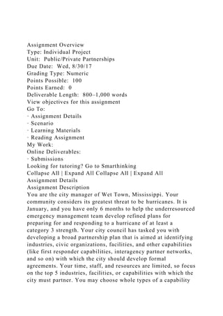 Assignment Overview
Type: Individual Project
Unit: Public/Private Partnerships
Due Date: Wed, 8/30/17
Grading Type: Numeric
Points Possible: 100
Points Earned: 0
Deliverable Length: 800–1,000 words
View objectives for this assignment
Go To:
· Assignment Details
· Scenario
· Learning Materials
· Reading Assignment
My Work:
Online Deliverables:
· Submissions
Looking for tutoring? Go to Smarthinking
Collapse All | Expand All Collapse All | Expand All
Assignment Details
Assignment Description
You are the city manager of Wet Town, Mississippi. Your
community considers its greatest threat to be hurricanes. It is
January, and you have only 6 months to help the underresourced
emergency management team develop refined plans for
preparing for and responding to a hurricane of at least a
category 3 strength. Your city council has tasked you with
developing a broad partnership plan that is aimed at identifying
industries, civic organizations, facilities, and other capabilities
(like first responder capabilities, interagency partner networks,
and so on) with which the city should develop formal
agreements. Your time, staff, and resources are limited, so focus
on the top 5 industries, facilities, or capabilities with which the
city must partner. You may choose whole types of a capability
 