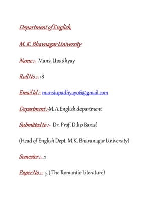 DepartmentofEnglish,
M.K.BhavnagarUniversity
Name:- MansiUpadhyay
RollNo:- 18
EmailId:- mansiupadhyay06@gmail.com
Department:-M.A.Englishdepartment
Submittedto:- Dr. Prof.Dilip Barad
(Headof EnglishDept. M.K.BhavanagarUniversity)
Semester:- 2
PaperNo:- 5 (The RomanticLiterature)
 