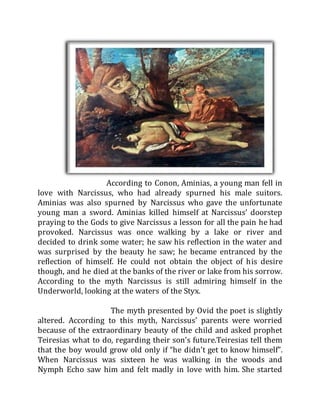According to Conon, Aminias, a young man fell in
love with Narcissus, who had already spurned his male suitors.
Aminias was also spurned by Narcissus who gave the unfortunate
young man a sword. Aminias killed himself at Narcissus’ doorstep
praying to the Gods to give Narcissus a lesson for all the pain he had
provoked. Narcissus was once walking by a lake or river and
decided to drink some water; he saw his reflection in the water and
was surprised by the beauty he saw; he became entranced by the
reflection of himself. He could not obtain the object of his desire
though, and he died at the banks of the river or lake from his sorrow.
According to the myth Narcissus is still admiring himself in the
Underworld, looking at the waters of the Styx.
The myth presented by Ovid the poet is slightly
altered. According to this myth, Narcissus’ parents were worried
because of the extraordinary beauty of the child and asked prophet
Teiresias what to do, regarding their son’s future.Teiresias tell them
that the boy would grow old only if “he didn’t get to know himself”.
When Narcissus was sixteen he was walking in the woods and
Nymph Echo saw him and felt madly in love with him. She started
 
