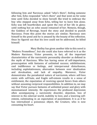 following him and Narcissus asked “who’s there”, feeling someone
after him. Echo responded “who’s there” and that went on for some
time until Echo decided to show herself. She tried to embrace the
boy who stepped away from Echo, telling her to leave him alone.
Echo was left heartbroken and spent the rest of her life in glens;
until nothing but an echo sound remained of her. Nemesis, though,
the Goddess of Revenge, heard the story and decided to punish
Narcissus. From this point the stories are similar; Narcissus sees
himself in the pond and he is amazed by the beauty of the reflection.
Once he figured out that his love could not be addressed, he killed
himself.
Mary Shelley has given another title to this novel is
"Modern Prometheus", but she could also have referred to it as the
Modern Narcissus. Victor presents, in fact, all the important
characteristics of the narcissistic personality disorder as defined in
the myth of Narcissus. Who has having sense of self-importance,
preoccupation with fantasies of unlimited success; exhibitionism;
cool indifference or feelings, and interpersonal disturbances,
including exploitativeness, alternation between over idealization
and devaluation, and lack of empathy. Moreover, Victor
demonstrates the paradoxical nature of narcissism, where self-love
exists with self-hate, and fragile self-esteem results in a sense of
entitlement, the expectation of receiving special favors from others
without assuming reciprocal responsibilities. In addition to, we may
say that Victor pursues fantasies of unlimited power and glory with
monomaniacal intensity. He experiences the profound depression
often accompanying a narcissistic disorder, dejection, loss of
interest in the external world, inability to love, and a lowering self-
esteem, culminating in an expectation of punishment. It is as if he
has internalized a poisonous object, the Creature, who is now
consuming his heart.
 