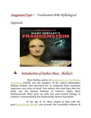 AssignmentTopic :- FrankensteinWith Mythological
Approach.
Introduction of Author Mary Shelley’s
Mary Shelley, author of Frankenstein: or, The Modern
Prometheus (1818), was the daughter of the radical philosopher
William Godwin, who described her as ‘singularly bold, somewhat
imperious, and active of mind’. Her mother, who died days after her
birth, was the famous defender of women’s rights, Mary
Wollstonecraft. Mary grew up with five semi-related siblings in
Godwin’s unconventional but intellectually electric household.
At the age of 16, Mary eloped to Italy with the
poet Percy Bysshe Shelley, who praised ‘the irresistible wildness &
 