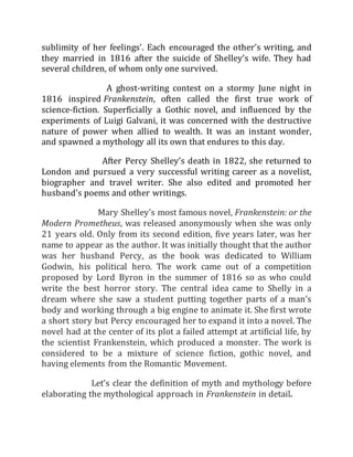 sublimity of her feelings’. Each encouraged the other’s writing, and
they married in 1816 after the suicide of Shelley’s wife. They had
several children, of whom only one survived.
A ghost-writing contest on a stormy June night in
1816 inspired Frankenstein, often called the first true work of
science-fiction. Superficially a Gothic novel, and influenced by the
experiments of Luigi Galvani, it was concerned with the destructive
nature of power when allied to wealth. It was an instant wonder,
and spawned a mythology all its own that endures to this day.
After Percy Shelley’s death in 1822, she returned to
London and pursued a very successful writing career as a novelist,
biographer and travel writer. She also edited and promoted her
husband’s poems and other writings.
Mary Shelley's most famous novel, Frankenstein: or the
Modern Prometheus, was released anonymously when she was only
21 years old. Only from its second edition, five years later, was her
name to appear as the author. It was initially thought that the author
was her husband Percy, as the book was dedicated to William
Godwin, his political hero. The work came out of a competition
proposed by Lord Byron in the summer of 1816 so as who could
write the best horror story. The central idea came to Shelly in a
dream where she saw a student putting together parts of a man's
body and working through a big engine to animate it. She first wrote
a short story but Percy encouraged her to expand it into a novel. The
novel had at the center of its plot a failed attempt at artificial life, by
the scientist Frankenstein, which produced a monster. The work is
considered to be a mixture of science fiction, gothic novel, and
having elements from the Romantic Movement.
Let’s clear the definition of myth and mythology before
elaborating the mythological approach in Frankenstein in detail.
 