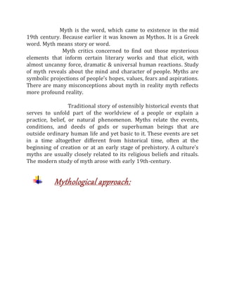 Myth is the word, which came to existence in the mid
19th century. Because earlier it was known as Mythos. It is a Greek
word. Myth means story or word.
Myth critics concerned to find out those mysterious
elements that inform certain literary works and that elicit, with
almost uncanny force, dramatic & universal human reactions. Study
of myth reveals about the mind and character of people. Myths are
symbolic projections of people’s hopes, values, fears and aspirations.
There are many misconceptions about myth in reality myth reflects
more profound reality.
Traditional story of ostensibly historical events that
serves to unfold part of the worldview of a people or explain a
practice, belief, or natural phenomenon. Myths relate the events,
conditions, and deeds of gods or superhuman beings that are
outside ordinary human life and yet basic to it. These events are set
in a time altogether different from historical time, often at the
beginning of creation or at an early stage of prehistory. A culture's
myths are usually closely related to its religious beliefs and rituals.
The modern study of myth arose with early 19th-century.
Mythological approach:
 