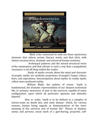 Myth critic concerned to seek out those mysterious
elements that inform certain literary works and that elicit, with
almost uncanny force, dramatic and universal human reactions.
Archetypal patterns and the tensed structural wires
of the masterpiece and that vibrate in such a way that a sympathetic
resonance is set off deep within the reader.
Study of myths reveals about the mind and character
of people. myths are symbolic projections of people’s hopes, values,
fears, and aspirations. misconceptions about myths. In reality myths
reflect more profound reality.
William Blake: the politics of vision: “myth is
fundamental, the dramatic representation of our deepest instinctual
life, or primary awareness of man in the universe, capable of many
configuration, upon which all particular opinions and attitudes
depend”.
Alan w. watts, “myth is to be defined as a complex of
stories-some no doubt fact, and some fantasy- which, for various
reasons, human being regards as demonstrations of the inner
meaning of the universe and of human life”. Theory of shadow,
anima and persona social mark of a god-fearing, prayerful, self-
 
