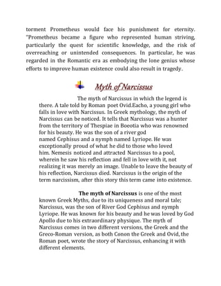 torment Prometheus would face his punishment for eternity.
“Prometheus became a figure who represented human striving,
particularly the quest for scientific knowledge, and the risk of
overreaching or unintended consequences. In particular, he was
regarded in the Romantic era as embodying the lone genius whose
efforts to improve human existence could also result in tragedy.
Myth of Narcissus
The myth of Narcissus in which the legend is
there. A tale told by Roman poet Ovid.Eacho, a young girl who
falls in love with Narcissus. In Greek mythology, the myth of
Narcissus can be noticed. It tells that Narcissus was a hunter
from the territory of Thespiae in Boeotia who was renowned
for his beauty. He was the son of a river god
named Cephisus and a nymph named Lyriope. He was
exceptionally proud of what he did to those who loved
him. Nemesis noticed and attracted Narcissus to a pool,
wherein he saw his reflection and fell in love with it, not
realizing it was merely an image. Unable to leave the beauty of
his reflection, Narcissus died. Narcissus is the origin of the
term narcissism, after this story this term came into existence.
The myth of Narcissus is one of the most
known Greek Myths, due to its uniqueness and moral tale;
Narcissus, was the son of River God Cephisus and nymph
Lyriope. He was known for his beauty and he was loved by God
Apollo due to his extraordinary physique. The myth of
Narcissus comes in two different versions, the Greek and the
Greco-Roman version, as both Conon the Greek and Ovid, the
Roman poet, wrote the story of Narcissus, enhancing it with
different elements.
 