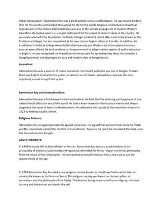 Indian Renaissance”, Rammohan Roy was a great patriot, scholar and humanist. He was moved by deep
love for the country and worked throughout his life for the social, religious, intellectual and political
regeneration of the Indians.Rammohan Roy was one of the earliest propagators of modern Western
education. He looked upon it as a major instrument for the spread of modern ideas in the country. He
was associated with the foundation the Hindu College in Calcutta (which later came to be known as the
Presidency College). He also maintained at his own cost an English school in Calcutta. In addition, he
established a Vedanta College where both Indian learning and Western social and physical science
courses were offered.He sent petitions to the government to adopt a wider system of public education
in English. He also recognised the importance of vernaculars for spreading new ideas. He compiled a
Bengali grammar and developed an easy and modern style of Bengali prose.
Journalism:
Rammohan Roy was a pioneer of Indian journalism. He himself published journals in Bengali, Persian,
Hindi and English to educate the public on various current issues. Samvad Kaumudi was the most
important journal brought out by him.
Rammohan Roy and Internationalism:
Rammohan Roy was a firm believer in internationalism. He held that the suffering and happiness of one
nation should affect the rest of the world. He took a keen interest in international events and always
supported the cause of liberty and nationalism. He celebrated the success of the revolution in Spain in
1823 by hosting a public dinner.
Religious Reforms:
Rammohan Roy struggled persistently against social evils. He argued that ancient Hindu texts the Vedas
and the Upanishads upheld the doctrine of monotheism. To prove his point, he translated the Vedas and
five Upanishads into Bengali.
ADVERTISEMENTS:
In 1849 he wrote Gift to Monotheism in Persian. Rammohan Roy was a staunch believer in the
philosophy of Vedanta (Upanishads) and vigorously defended the Hindu religion and Hindu philosophy
from the attack of the missionaries. He only wanted to mould Hinduism into a new cast to suit the
requirements of the age.
In 1829 Rammohan Roy founded a new religious society known as the Atmiya Sabha which later on
came to be known as the Brahmo Samaj. This religious society was based on the twin pillars of
rationalism and the philosophy of the Vedas. The Brahmo Samaj emphasised human dignity, criticised
idolatry and denounced social evils like sati.
 