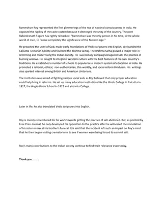 Rammohan Roy represented the first glimmerings of the rise of national consciousness in India. He
opposed the rigidity of the caste system because it destroyed the unity of the country. The poet
Rabindranath Tagore has rightly remarked: “Rammohan was the only person in his time, in the whole
world of men, to realise completely the significance of the Modern Age.”
He preached the unity of God, made early translations of Vedic scriptures into English, co-founded the
Calcutta Unitarian Society and founded the Brahma Samaj. The Brahma Samaj played a major role in
reforming and modernising the Indian society. He successfully campaigned against sati, the practice of
burning widows. He sought to integrate Western culture with the best features of his own country's
traditions. He established a number of schools to popularize a modern system of education in India. He
promoted a rational, ethical, non-authoritarian, this-worldly, and social-reform Hinduism. His writings
also sparked interest among British and American Unitarians.
The institution was aimed at fighting various social evils as Roy believed that only proper education
could help bring in reforms. He set up many education institutions like the Hindu College in Calcutta in
1817, the Anglo-Hindu School in 1822 and Vedanta College.
Later in life, he also translated Vedic scriptures into English.
Roy is mainly remembered for his work towards getting the practice of sati abolished. But, as pointed by
Free Press Journal, he only developed his opposition to the practice after he witnessed the immolation
of his sister-in-law at his brother's funeral. It is said that the incident left such an impact on Roy's mind
that he then began visiting crematoriums to see if women were being forced to commit sati.
Roy's many contributions to the Indian society continue to find their relevance even today.
Thank you.........
 