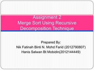 Prepared By:
Nik Fatinah Binti N. Mohd Farid (2012790807)
Hanis Salwan Bt Mobidin(2012144449)
Assignment 2
Merge Sort Using Recursive
Decomposition Technique
 