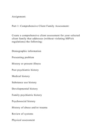 Assignment:
Part 1: Comprehensive Client Family Assessment:
Create a comprehensive client assessment for your selected
client family that addresses (without violating HIPAA
regulations) the following:
Demographic information
Presenting problem
History or present illness
Past psychiatric history
Medical history
Substance use history
Developmental history
Family psychiatric history
Psychosocial history
History of abuse and/or trauma
Review of systems
Physical assessment
 