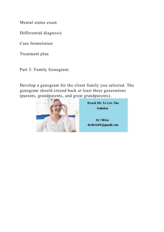 Mental status exam
Differential diagnosis
Case formulation
Treatment plan
Part 2: Family Genogram:
Develop a genogram for the client family you selected. The
genogram should extend back at least three generations
(parents, grandparents, and great grandparents).