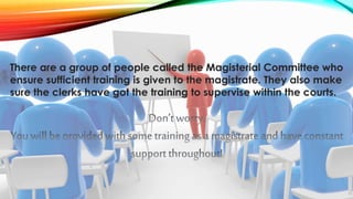 There are a group of people called the Magisterial Committee who 
ensure sufficient training is given to the magistrate. They also make 
sure the clerks have got the training to supervise within the courts. 
 