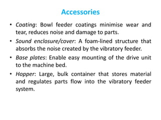 Accessories
• Coating: Bowl feeder coatings minimise wear and
tear, reduces noise and damage to parts.
• Sound enclosure/cover: A foam-lined structure that
absorbs the noise created by the vibratory feeder.
• Base plates: Enable easy mounting of the drive unit
to the machine bed.
• Hopper: Large, bulk container that stores material
and regulates parts flow into the vibratory feeder
system.
 