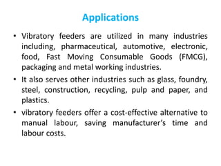 Applications
• Vibratory feeders are utilized in many industries
including, pharmaceutical, automotive, electronic,
food, Fast Moving Consumable Goods (FMCG),
packaging and metal working industries.
• It also serves other industries such as glass, foundry,
steel, construction, recycling, pulp and paper, and
plastics.
• vibratory feeders offer a cost-effective alternative to
manual labour, saving manufacturer’s time and
labour costs.
 