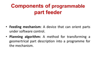 Components of programmable
part feeder
• Feeding mechanism: A device that can orient parts
under software control.
• Planning algorithm: A method for transforming a
geomertrical part description into a programme for
the mechanism.
 
