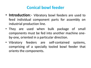 Conical bowl feeder
• Introduction:- Vibratory bowl feeders are used to
feed individual component parts for assembly on
industrial production line.
• They are used when bulk package of small
components must be fed into another machine one-
by-one, oriented in a particular direction.
• Vibratory feeders are self-contained systems,
comprising of a specially tooled bowl feeder that
orients the components.
 