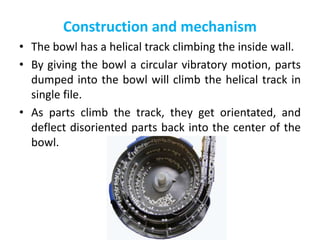 Construction and mechanism
• The bowl has a helical track climbing the inside wall.
• By giving the bowl a circular vibratory motion, parts
dumped into the bowl will climb the helical track in
single file.
• As parts climb the track, they get orientated, and
deflect disoriented parts back into the center of the
bowl.
 