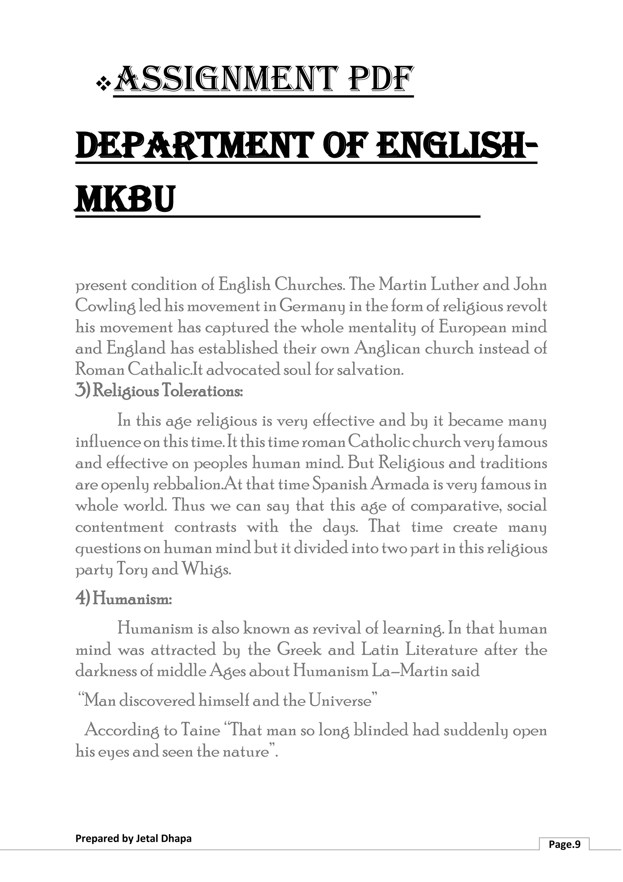 ❖Assignment PDF
Department of English-
MKBU
Prepared by Jetal Dhapa
Page.9
present condition of English Churches. The Martin Luther and John
CowlingledhismovementinGermanyintheformofreligiousrevolt
his movement has captured the whole mentality of European mind
and England has established their own Anglican church instead of
Roman Cathalic.It advocated soul for salvation.
3) Religious Tolerations:
In this age religious is very effective and by it became many
influenceonthistime.ItthistimeromanCatholicchurchveryfamous
and effective on peoples human mind. But Religious and traditions
are openly rebbalion.At that time Spanish Armada is very famous in
whole world. Thus we can say that this age of comparative, social
contentment contrasts with the days. That time create many
questionsonhumanmindbutitdividedintotwopartinthisreligious
party Tory and Whigs.
4) Humanism:
Humanism is also known as revival of learning. In that human
mind was attracted by the Greek and Latin Literature after the
darkness of middle Ages about Humanism La–Martin said
“Man discovered himself and the Universe”
According to Taine “That man so long blinded had suddenly open
his eyes and seen the nature”.
 