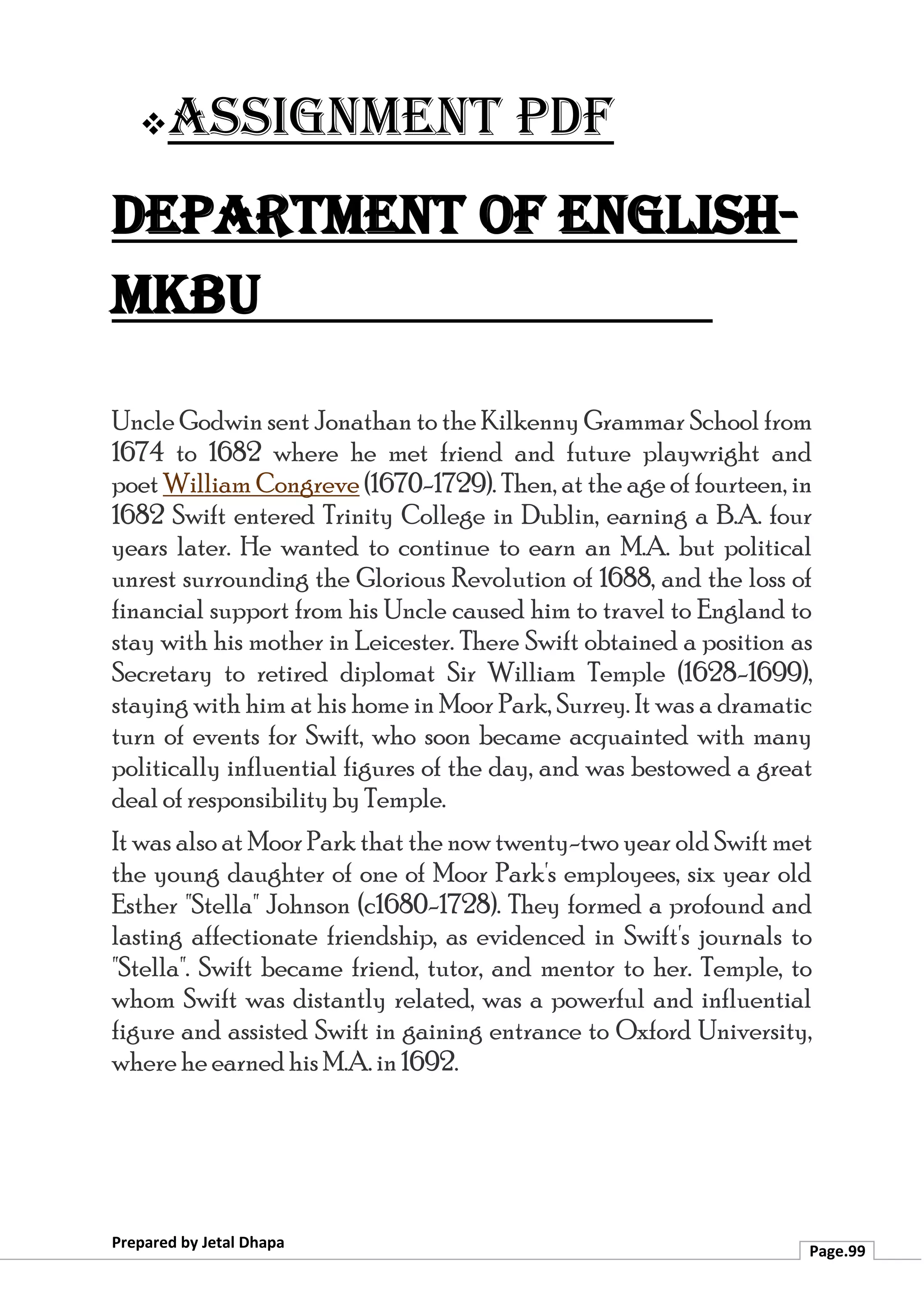 ❖Assignment PDF
Department of English-
MKBU
Prepared by Jetal Dhapa
Page.99
Uncle Godwin sent Jonathan to the Kilkenny Grammar School from
1674 to 1682 where he met friend and future playwright and
poet William Congreve (1670-1729). Then, at the age of fourteen, in
1682 Swift entered Trinity College in Dublin, earning a B.A. four
years later. He wanted to continue to earn an M.A. but political
unrest surrounding the Glorious Revolution of 1688, and the loss of
financial support from his Uncle caused him to travel to England to
stay with his mother in Leicester. There Swift obtained a position as
Secretary to retired diplomat Sir William Temple (1628-1699),
staying with him at his home in Moor Park, Surrey. It was a dramatic
turn of events for Swift, who soon became acquainted with many
politically influential figures of the day, and was bestowed a great
deal of responsibility by Temple.
It was also at Moor Park that the now twenty-two year old Swift met
the young daughter of one of Moor Park's employees, six year old
Esther "Stella" Johnson (c1680-1728). They formed a profound and
lasting affectionate friendship, as evidenced in Swift's journals to
"Stella". Swift became friend, tutor, and mentor to her. Temple, to
whom Swift was distantly related, was a powerful and influential
figure and assisted Swift in gaining entrance to Oxford University,
where he earned his M.A. in 1692.
 