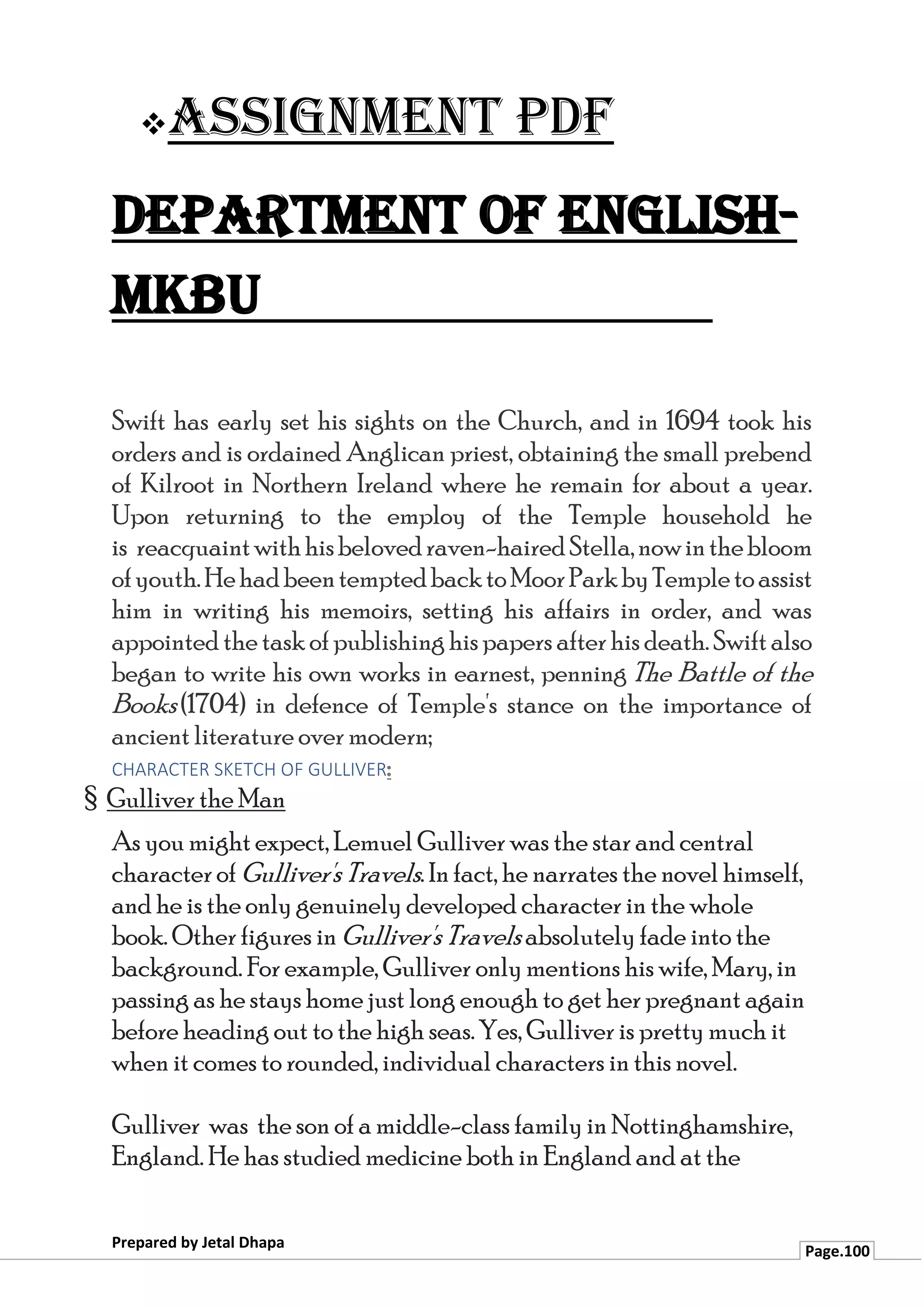 ❖Assignment PDF
Department of English-
MKBU
Prepared by Jetal Dhapa
Page.100
Swift has early set his sights on the Church, and in 1694 took his
orders and is ordained Anglican priest, obtaining the small prebend
of Kilroot in Northern Ireland where he remain for about a year.
Upon returning to the employ of the Temple household he
is reacquaintwithhisbelovedraven-hairedStella,nowinthebloom
ofyouth.HehadbeentemptedbacktoMoorParkbyTempletoassist
him in writing his memoirs, setting his affairs in order, and was
appointedthetaskofpublishinghispapers afterhisdeath.Swiftalso
began to write his own works in earnest, penning The Battle of the
Books(1704) in defence of Temple's stance on the importance of
ancient literature over modern;
CHARACTER SKETCH OF GULLIVER:
§ Gulliver the Man
As you might expect, Lemuel Gulliver was the star and central
character of Gulliver's Travels. In fact, he narrates the novel himself,
and he is the only genuinely developed character in the whole
book. Other figures in Gulliver's Travels absolutely fade into the
background. For example, Gulliver only mentions his wife, Mary, in
passing as he stays home just long enough to get her pregnant again
before heading out to the high seas. Yes, Gulliver is pretty much it
when it comes to rounded, individual characters in this novel.
Gulliver was the son of a middle-class family in Nottinghamshire,
England. He has studied medicine both in England and at the
 