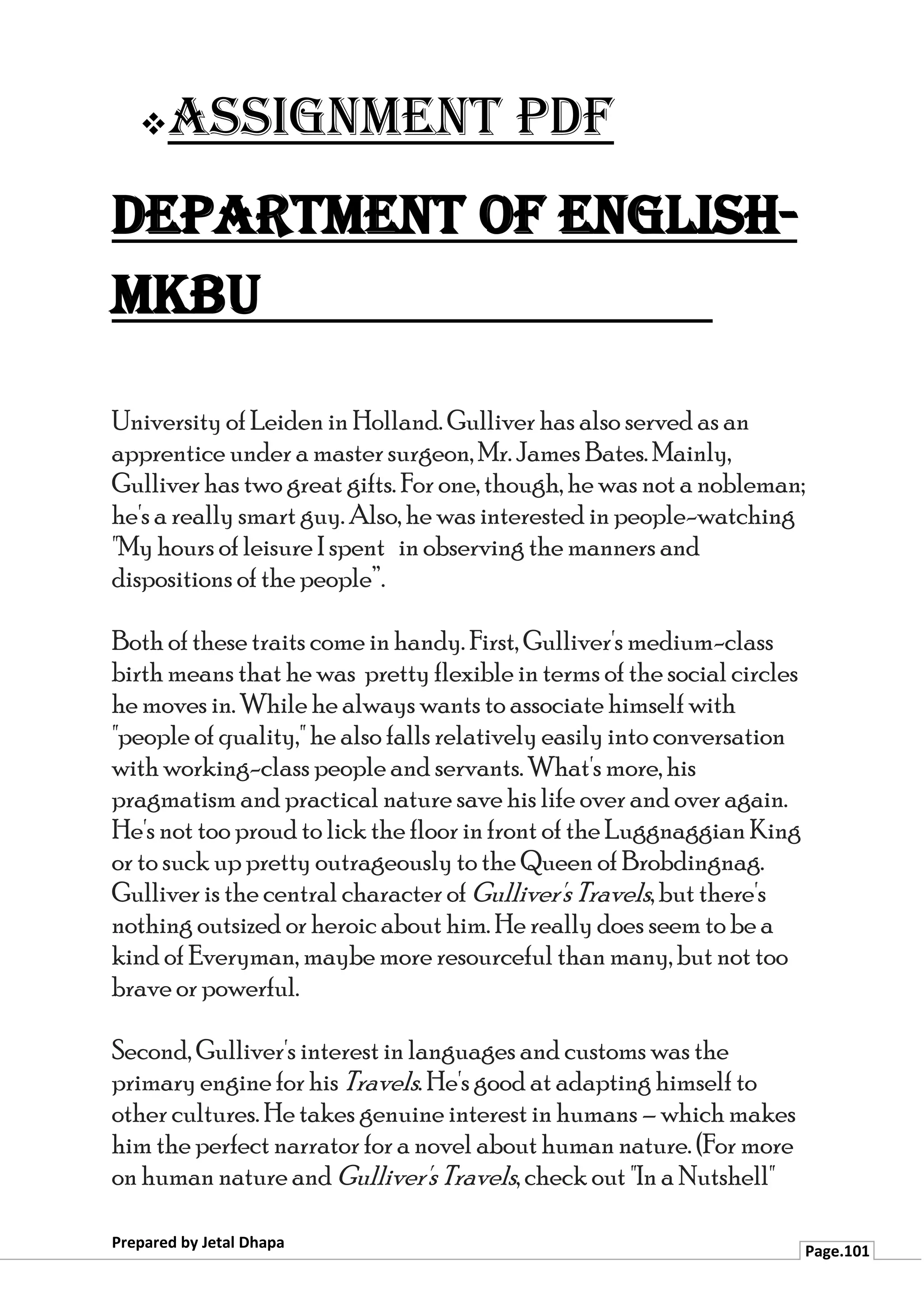 ❖Assignment PDF
Department of English-
MKBU
Prepared by Jetal Dhapa
Page.101
University of Leiden in Holland. Gulliver has also served as an
apprentice under a master surgeon, Mr. James Bates. Mainly,
Gulliver has two great gifts. For one, though, he was not a nobleman;
he's a really smart guy. Also, he was interested in people-watching
"My hours of leisure I spent in observing the manners and
dispositions of the people”.
Both of these traits come in handy. First, Gulliver's medium-class
birth means that he was pretty flexible in terms of the social circles
he moves in. While he always wants to associate himself with
"people of quality," he also falls relatively easily into conversation
with working-class people and servants. What's more, his
pragmatism and practical nature save his life over and over again.
He's not too proud to lick the floor infront of the Luggnaggian King
or to suck up pretty outrageously to the Queen of Brobdingnag.
Gulliver is the central character of Gulliver's Travels, but there's
nothing outsized or heroic about him. He really does seem to be a
kind of Everyman, maybe more resourceful than many, but not too
brave or powerful.
Second, Gulliver's interest in languages and customs was the
primary engine for his Travels. He's good at adapting himself to
other cultures. He takes genuine interest in humans – which makes
him the perfect narrator for a novel about human nature. (For more
on human nature and Gulliver's Travels, check out "In a Nutshell"
 