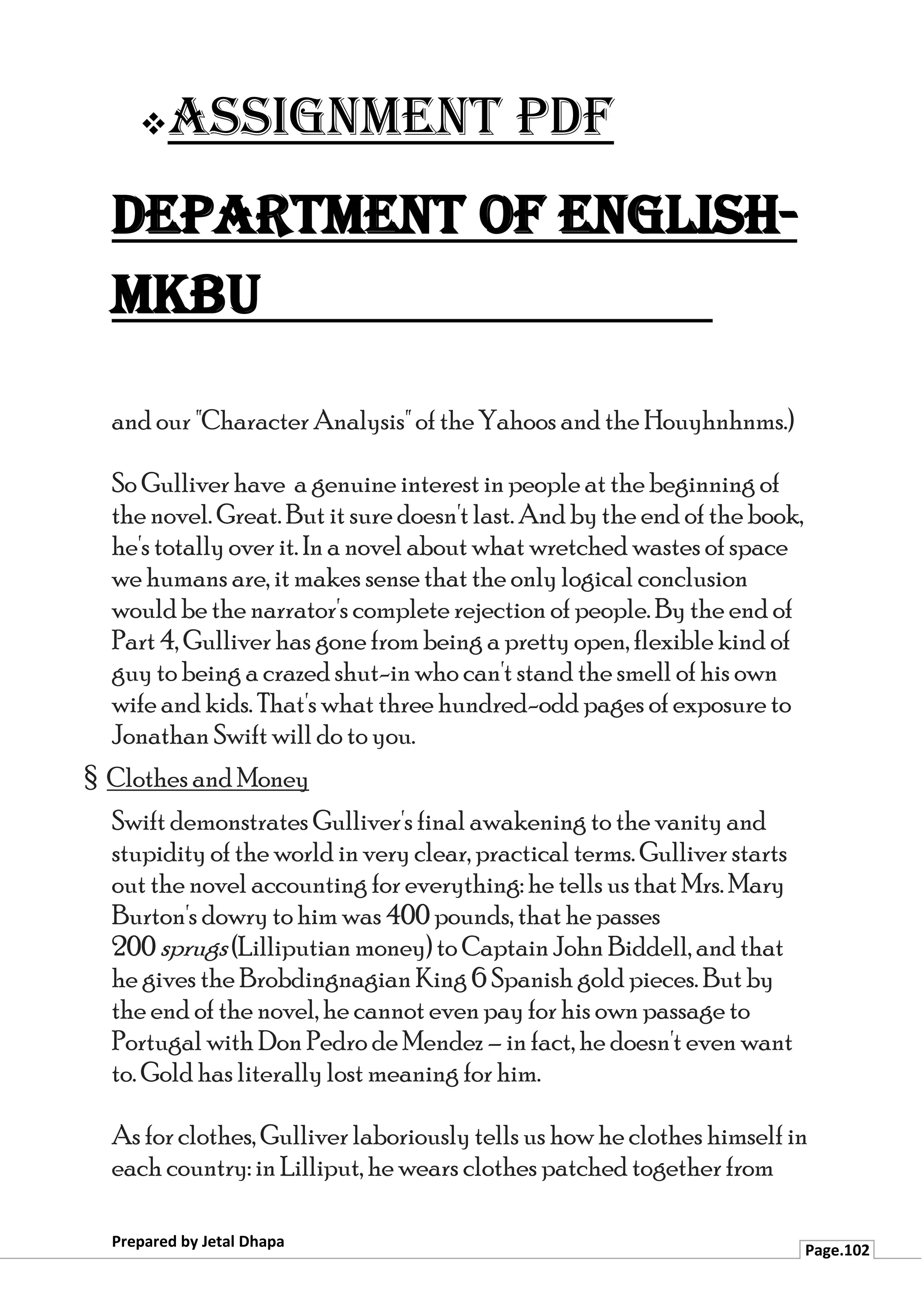 ❖Assignment PDF
Department of English-
MKBU
Prepared by Jetal Dhapa
Page.102
and our "Character Analysis" of the Yahoos and the Houyhnhnms.)
So Gulliver have a genuine interest in people at the beginning of
the novel. Great. But it sure doesn't last. And by the end of the book,
he's totally over it. In a novel about what wretched wastes of space
we humans are, it makes sense that the only logical conclusion
would be the narrator's complete rejection of people. By the end of
Part 4, Gulliver has gone from being a pretty open, flexible kind of
guy to being a crazed shut-in who can't stand the smell of his own
wife and kids. That's what three hundred-odd pages of exposure to
Jonathan Swift will do to you.
§ Clothes and Money
Swift demonstrates Gulliver's final awakening to the vanity and
stupidity of the world in very clear, practical terms. Gulliver starts
out the novel accounting for everything: he tells us that Mrs. Mary
Burton's dowry to him was 400 pounds, that he passes
200 sprugs (Lilliputian money) to Captain John Biddell, and that
he gives the Brobdingnagian King 6 Spanish gold pieces. But by
the end of the novel, he cannot even pay for his own passage to
Portugal with Don Pedro de Mendez – in fact, he doesn't even want
to. Gold has literally lost meaning for him.
As for clothes, Gulliver laboriously tells us how he clothes himself in
each country: in Lilliput, he wears clothes patched together from
 