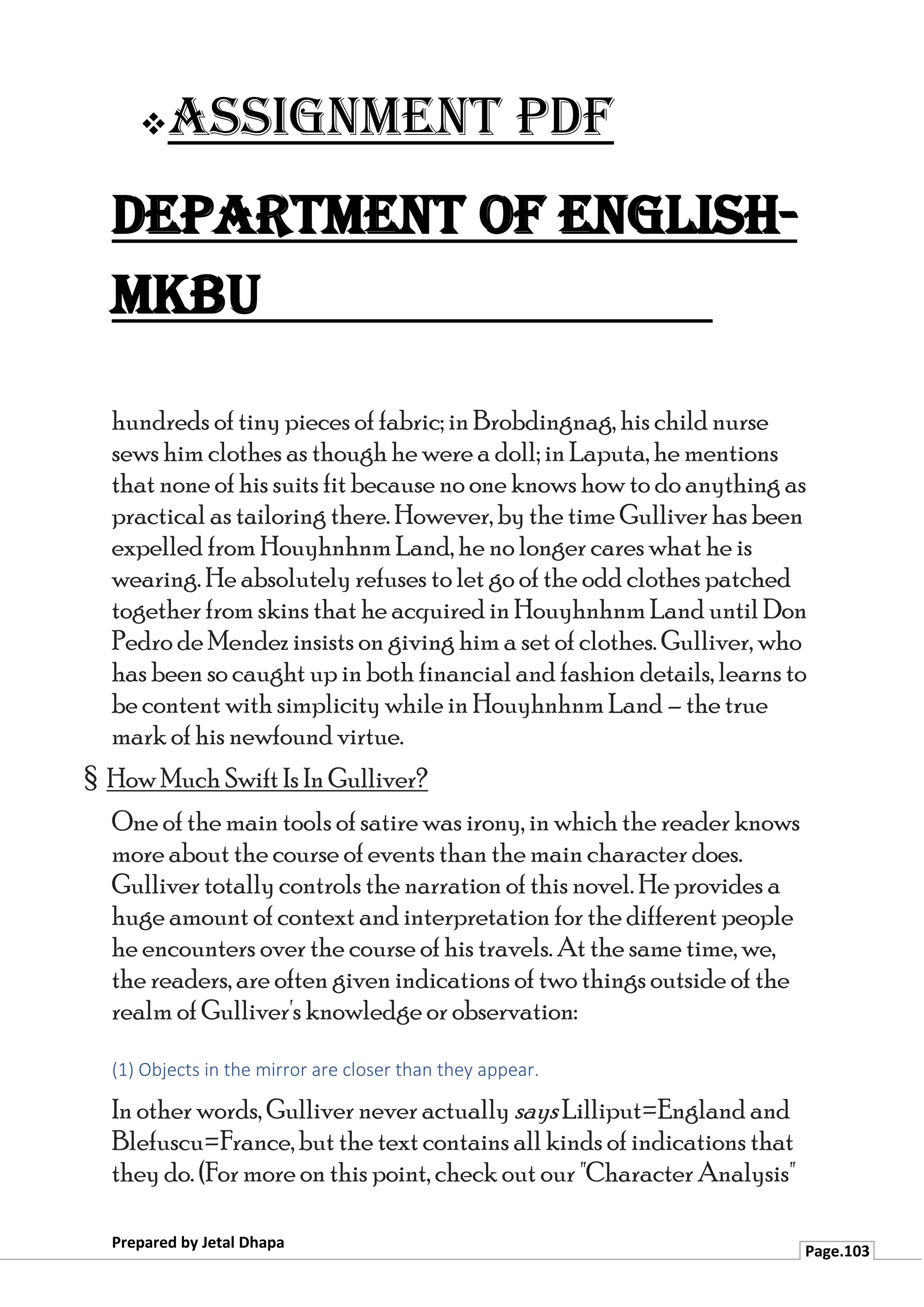 ❖Assignment PDF
Department of English-
MKBU
Prepared by Jetal Dhapa
Page.103
hundreds of tiny pieces of fabric; in Brobdingnag, his child nurse
sews him clothes as though he were a doll; in Laputa, he mentions
that none of his suits fit because no one knows how to do anything as
practical as tailoring there. However, by the time Gulliver has been
expelled from Houyhnhnm Land, he no longer cares what he is
wearing. He absolutely refuses to let go of the odd clothes patched
together from skins that he acquired in Houyhnhnm Land until Don
Pedro de Mendez insists on giving him a set of clothes. Gulliver, who
has been so caught up in both financial and fashion details, learns to
be content with simplicity while in Houyhnhnm Land – the true
mark of his newfound virtue.
§ How Much Swift Is In Gulliver?
One of the main tools of satire was irony, in which the reader knows
more about the course of events than the main character does.
Gulliver totally controls the narration of this novel. He provides a
huge amount of context and interpretation for the different people
he encounters over the course of his travels. At the same time, we,
the readers, are often given indications of two things outside of the
realm of Gulliver's knowledge or observation:
(1) Objects in the mirror are closer than they appear.
In other words, Gulliver never actually says Lilliput=England and
Blefuscu=France, but the text contains all kinds of indications that
they do. (For more on this point, check out our "Character Analysis"
 
