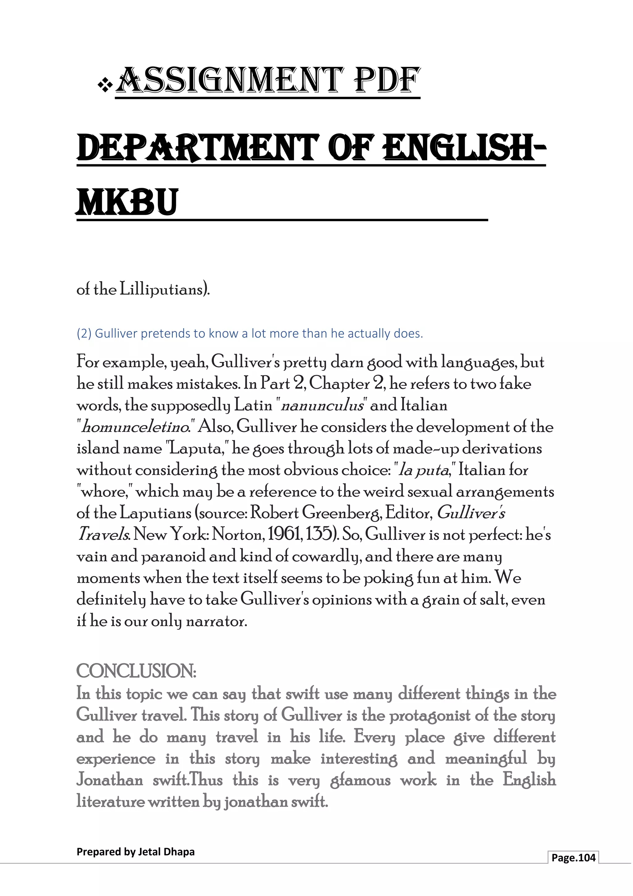 ❖Assignment PDF
Department of English-
MKBU
Prepared by Jetal Dhapa
Page.104
of the Lilliputians).
(2) Gulliver pretends to know a lot more than he actually does.
For example, yeah, Gulliver's pretty darn good with languages, but
he still makes mistakes. In Part 2, Chapter 2, he refers to two fake
words, the supposedly Latin "nanunculus" and Italian
"homunceletino." Also, Gulliver he considers the development of the
island name "Laputa," he goes through lots of made-up derivations
without considering the most obvious choice: "la puta," Italian for
"whore," which may be a reference to the weird sexual arrangements
of the Laputians (source: Robert Greenberg, Editor, Gulliver's
Travels. New York: Norton, 1961, 135). So, Gulliver is not perfect: he's
vain and paranoid and kind of cowardly, and there are many
moments when the text itself seems to be poking fun at him. We
definitely have to take Gulliver's opinions with a grain of salt, even
if he is our only narrator.
CONCLUSION:
In this topic we can say that swift use many different things in the
Gulliver travel. This story of Gulliver is the protagonist of the story
and he do many travel in his life. Every place give different
experience in this story make interesting and meaningful by
Jonathan swift.Thus this is very gfamous work in the English
literature written by jonathan swift.
 