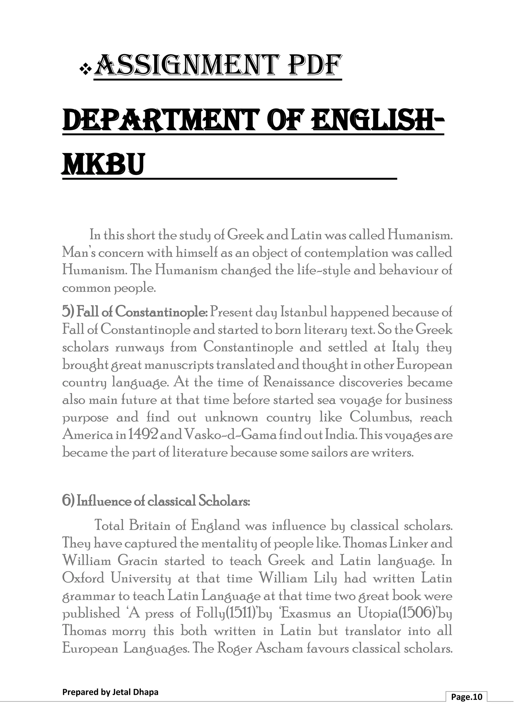 ❖Assignment PDF
Department of English-
MKBU
Prepared by Jetal Dhapa
Page.10
In this short the studyof Greekand Latin was called Humanism.
Man’s concern with himself as an object of contemplation was called
Humanism. The Humanism changed the life-style and behaviour of
common people.
5) Fall of Constantinople: Present day Istanbul happened because of
Fall of Constantinople and started to born literary text. So the Greek
scholars runways from Constantinople and settled at Italy they
broughtgreatmanuscriptstranslatedandthoughtinotherEuropean
country language. At the time of Renaissance discoveries became
also main future at that time before started sea voyage for business
purpose and find out unknown country like Columbus, reach
Americain1492andVasko-d-GamafindoutIndia.Thisvoyagesare
became the part of literature because some sailors are writers.
6) Influence of classical Scholars:
Total Britain of England was influence by classical scholars.
Theyhavecapturedthementalityofpeoplelike.Thomas Linkerand
William Gracin started to teach Greek and Latin language. In
Oxford University at that time William Lily had written Latin
grammar to teach Latin Language at that time two great book were
published ‘A press of Folly(1511)’by ‘Exasmus an Utopia(1506)’by
Thomas morry this both written in Latin but translator into all
European Languages. The Roger Ascham favours classical scholars.
 