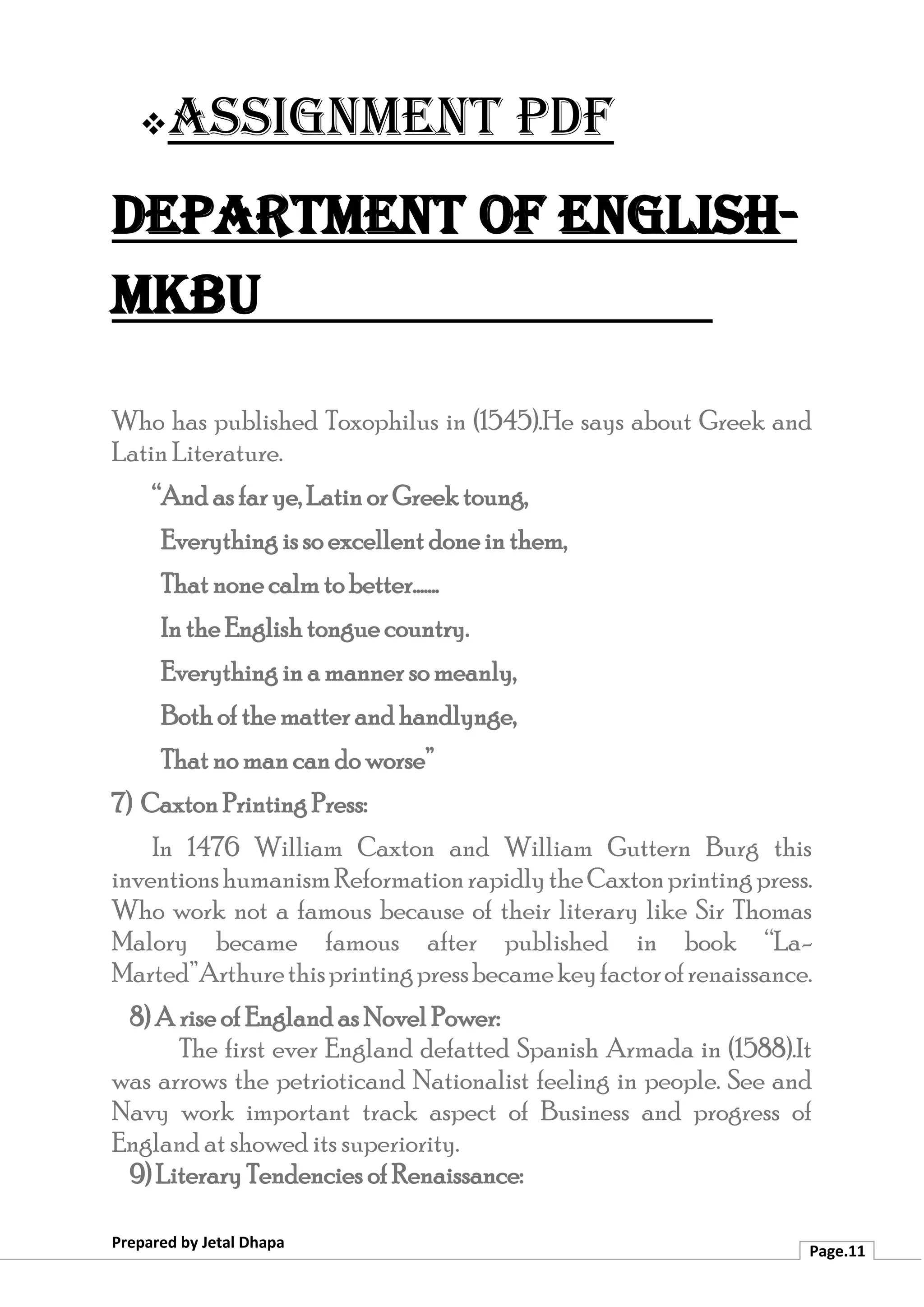 ❖Assignment PDF
Department of English-
MKBU
Prepared by Jetal Dhapa
Page.11
Who has published Toxophilus in (1545).He says about Greek and
Latin Literature.
“And as far ye, Latin or Greek toung,
Everything is so excellent done in them,
That none calm to better.......
In the English tongue country.
Everything in a manner so meanly,
Both of the matter and handlynge,
That no man can do worse”
7) Caxton Printing Press:
In 1476 William Caxton and William Guttern Burg this
inventionshumanismReformationrapidlytheCaxtonprintingpress.
Who work not a famous because of their literary like Sir Thomas
Malory became famous after published in book “La-
Marted”Arthurethisprintingpressbecamekeyfactorofrenaissance.
8) A rise of England as Novel Power:
The first ever England defatted Spanish Armada in (1588).It
was arrows the petrioticand Nationalist feeling in people. See and
Navy work important track aspect of Business and progress of
England at showed its superiority.
9) Literary Tendencies of Renaissance:
 