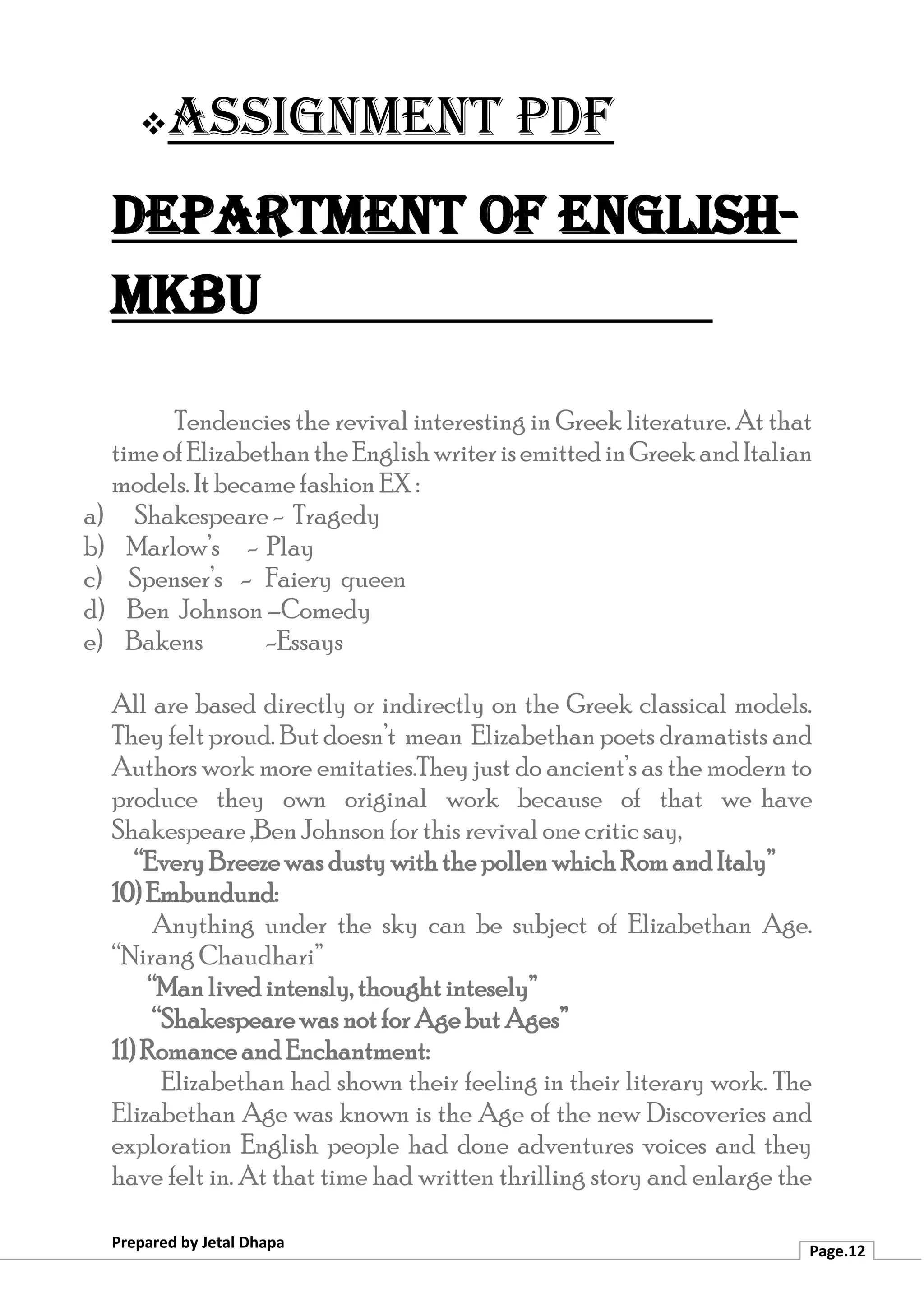 ❖Assignment PDF
Department of English-
MKBU
Prepared by Jetal Dhapa
Page.12
Tendencies the revival interesting in Greek literature. At that
timeofElizabethantheEnglishwriterisemittedinGreekandItalian
models. It became fashion EX :
a) Shakespeare - Tragedy
b) Marlow’s - Play
c) Spenser’s - Faiery queen
d) Ben Johnson –Comedy
e) Bakens -Essays
All are based directly or indirectly on the Greek classical models.
They felt proud. But doesn’t mean Elizabethan poets dramatists and
Authors work more emitaties.They just do ancient’s as the modern to
produce they own original work because of that we have
Shakespeare ,Ben Johnson for this revival one critic say,
“Every Breeze was dusty with the pollen which Rom and Italy”
10) Embundund:
Anything under the sky can be subject of Elizabethan Age.
“Nirang Chaudhari”
“Man lived intensly, thought intesely”
“Shakespeare was not for Age but Ages”
11) Romance and Enchantment:
Elizabethan had shown their feeling in their literary work. The
Elizabethan Age was known is the Age of the new Discoveries and
exploration English people had done adventures voices and they
have felt in. At that time had written thrilling story and enlarge the
 