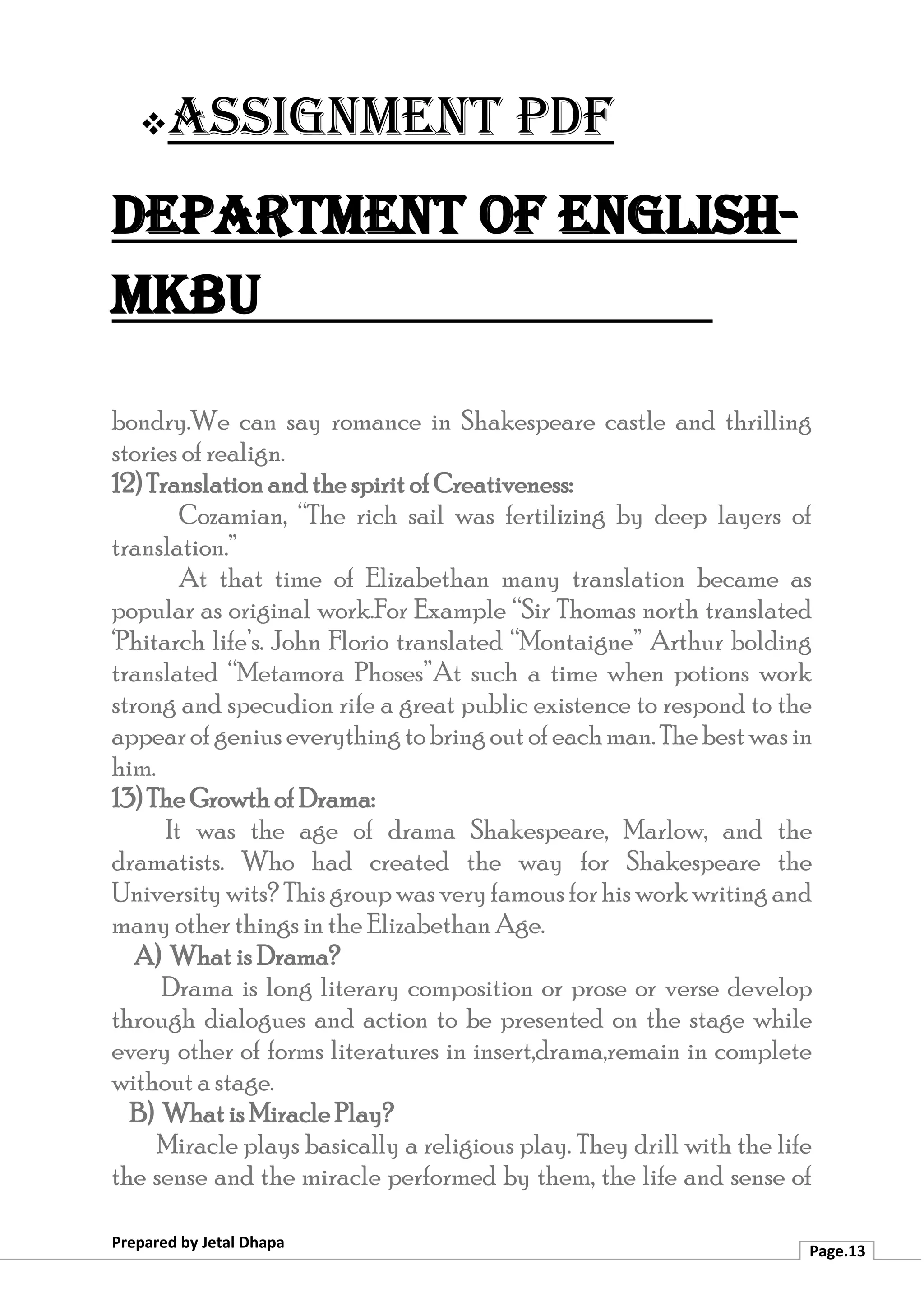 ❖Assignment PDF
Department of English-
MKBU
Prepared by Jetal Dhapa
Page.13
bondry.We can say romance in Shakespeare castle and thrilling
stories of realign.
12) Translation and the spirit of Creativeness:
Cozamian, “The rich sail was fertilizing by deep layers of
translation.”
At that time of Elizabethan many translation became as
popular as original work.For Example “Sir Thomas north translated
‘Phitarch life’s. John Florio translated “Montaigne” Arthur bolding
translated “Metamora Phoses”At such a time when potions work
strong and specudion rife a great public existence to respond to the
appearofgeniuseverythingtobringoutofeachman.Thebestwasin
him.
13) The Growth of Drama:
It was the age of drama Shakespeare, Marlow, and the
dramatists. Who had created the way for Shakespeare the
University wits? This group was veryfamous forhis work writing and
many other things in the Elizabethan Age.
A) What is Drama?
Drama is long literary composition or prose or verse develop
through dialogues and action to be presented on the stage while
every other of forms literatures in insert,drama,remain in complete
without a stage.
B) What is Miracle Play?
Miracle plays basically a religious play. They drill with the life
the sense and the miracle performed by them, the life and sense of
 