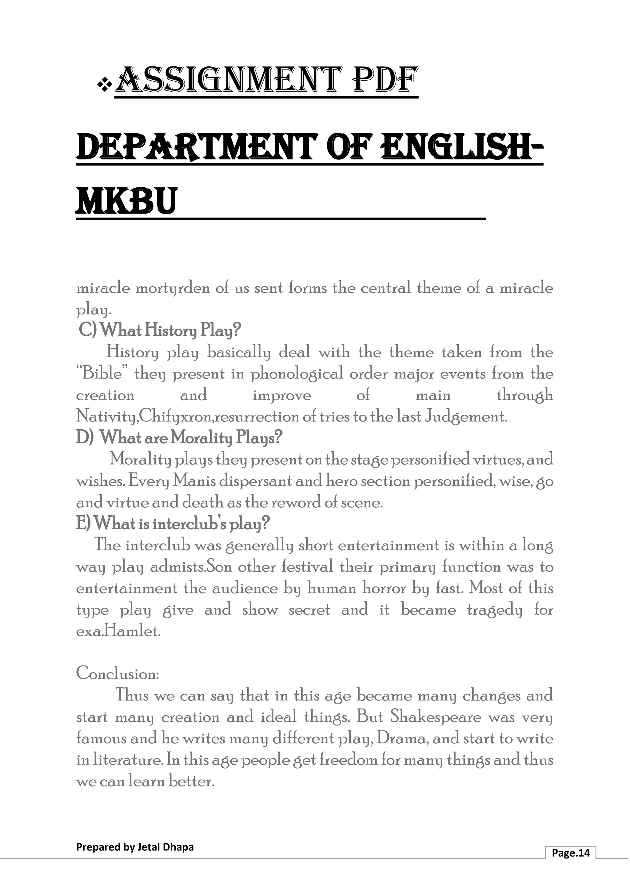 ❖Assignment PDF
Department of English-
MKBU
Prepared by Jetal Dhapa
Page.14
miracle mortyrden of us sent forms the central theme of a miracle
play.
C) What History Play?
History play basically deal with the theme taken from the
“Bible” they present in phonological order major events from the
creation and improve of main through
Nativity,Chifyxron,resurrection of tries to the last Judgement.
D) What are Morality Plays?
Moralityplaystheypresentonthestagepersonifiedvirtues,and
wishes. Every Manis dispersant and hero section personified, wise, go
and virtue and death as the reword of scene.
E) What is interclub’s play?
The interclub was generally short entertainment is within a long
way play admists.Son other festival their primary function was to
entertainment the audience by human horror by fast. Most of this
type play give and show secret and it became tragedy for
exa.Hamlet.
Conclusion:
Thus we can say that in this age became many changes and
start many creation and ideal things. But Shakespeare was very
famous and he writes many different play, Drama, and start to write
in literature. In this age people get freedom for manythings and thus
we can learn better.
 