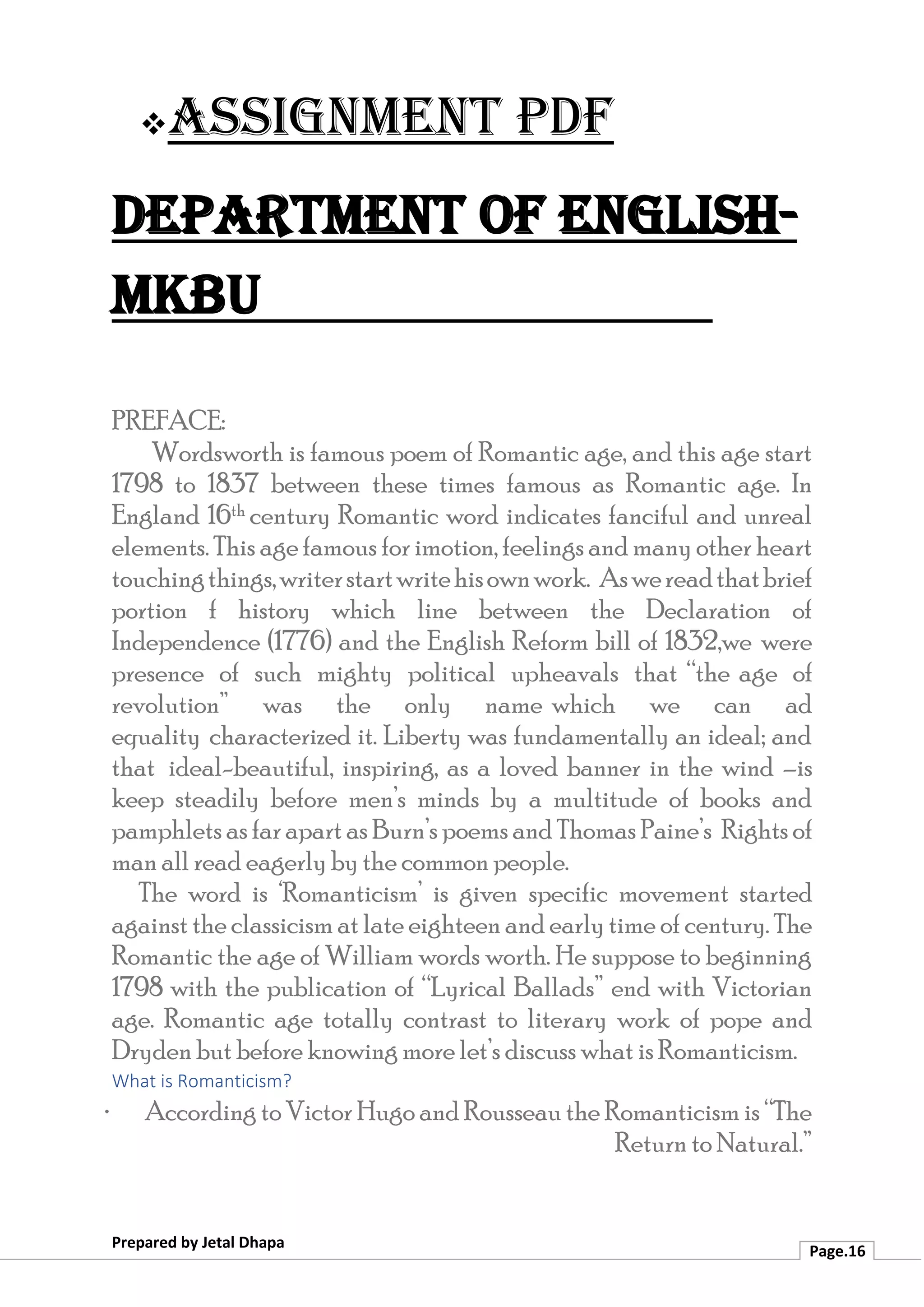 ❖Assignment PDF
Department of English-
MKBU
Prepared by Jetal Dhapa
Page.16
PREFACE:
Wordsworth is famous poem of Romantic age, and this age start
1798 to 1837 between these times famous as Romantic age. In
England 16th century Romantic word indicates fanciful and unreal
elements. This age famous for imotion, feelings and many other heart
touchingthings,writerstartwritehisownwork. Aswereadthatbrief
portion f history which line between the Declaration of
Independence (1776) and the English Reform bill of 1832,we were
presence of such mighty political upheavals that “the age of
revolution” was the only name which we can ad
equality characterized it. Liberty was fundamentally an ideal; and
that ideal-beautiful, inspiring, as a loved banner in the wind –is
keep steadily before men’s minds by a multitude of books and
pamphlets as far apart as Burn’s poems and Thomas Paine’s Rights of
man all read eagerly by the common people.
The word is ‘Romanticism’ is given specific movement started
against the classicism at late eighteen and early time of century. The
Romantic the age of William words worth. He suppose to beginning
1798 with the publication of “Lyrical Ballads” end with Victorian
age. Romantic age totally contrast to literary work of pope and
Dryden but before knowing more let’s discuss what is Romanticism.
What is Romanticism?
· According to Victor Hugo and Rousseau the Romanticism is “The
Return to Natural.”
 