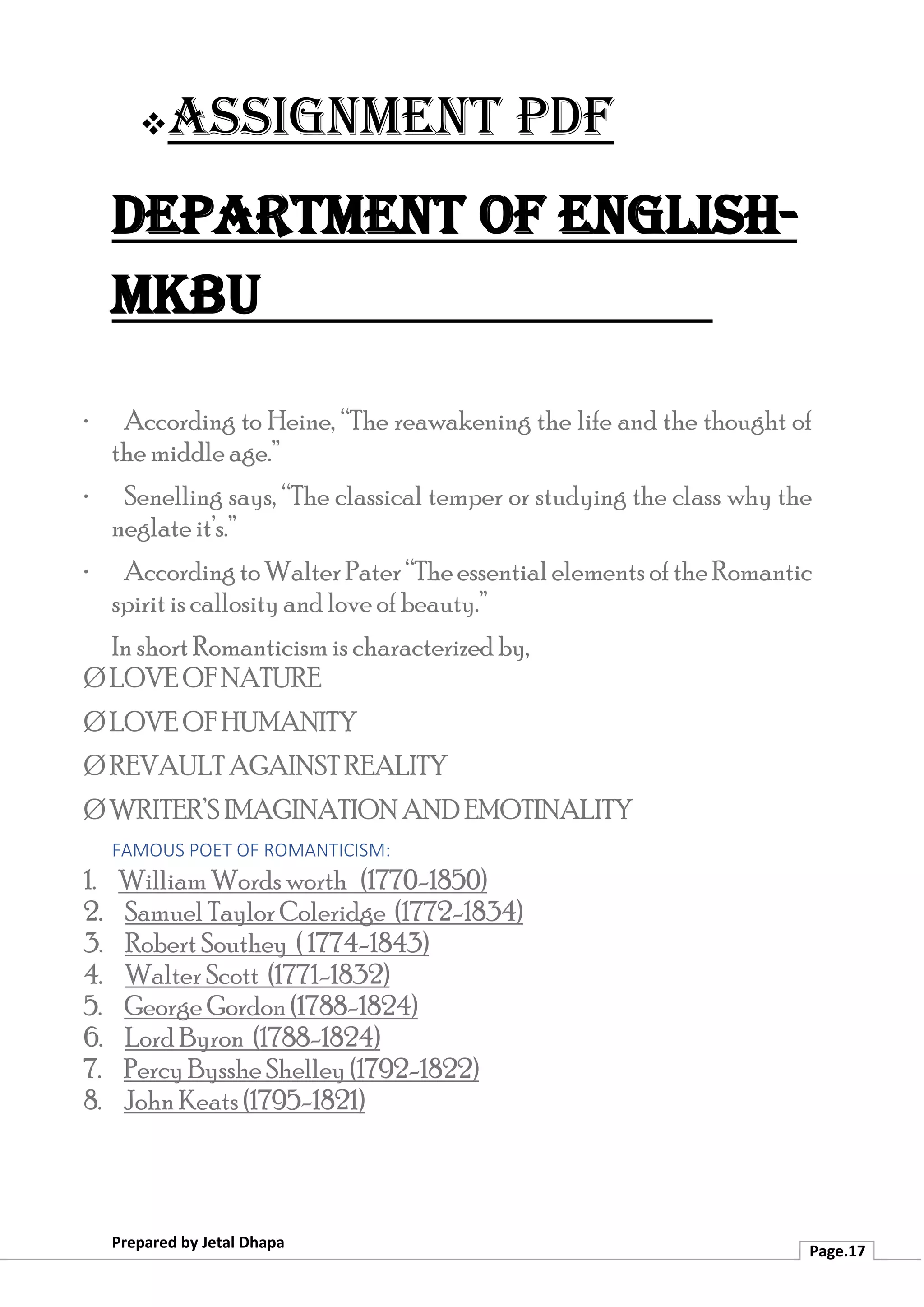 ❖Assignment PDF
Department of English-
MKBU
Prepared by Jetal Dhapa
Page.17
· According to Heine, “The reawakening the life and the thought of
the middle age.”
· Senelling says, “The classical temper or studying the class why the
neglate it’s.”
· According toWalter Pater “Theessential elements oftheRomantic
spirit is callosity and love of beauty.”
In short Romanticism is characterized by,
Ø LOVE OF NATURE
Ø LOVE OF HUMANITY
Ø REVAULT AGAINST REALITY
Ø WRITER’S IMAGINATION AND EMOTINALITY
FAMOUS POET OF ROMANTICISM:
1. William Words worth (1770-1850)
2. Samuel Taylor Coleridge (1772-1834)
3. Robert Southey ( 1774-1843)
4. Walter Scott (1771-1832)
5. George Gordon (1788-1824)
6. Lord Byron (1788-1824)
7. Percy Bysshe Shelley (1792-1822)
8. John Keats (1795-1821)
 