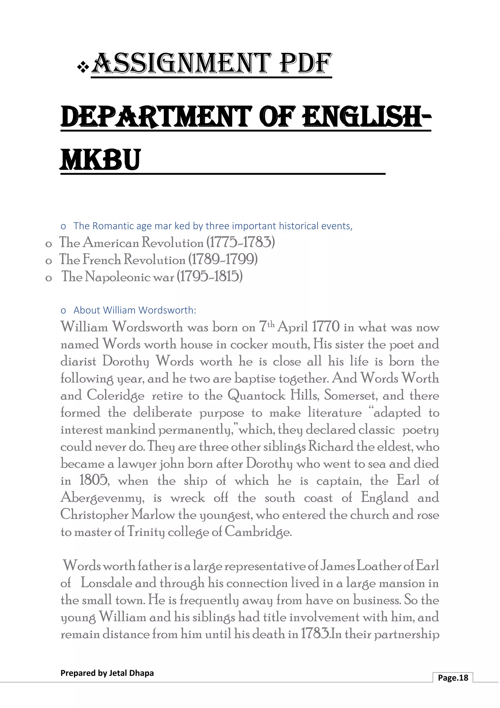 ❖Assignment PDF
Department of English-
MKBU
Prepared by Jetal Dhapa
Page.18
o The Romantic age mar ked by three important historical events,
o The American Revolution (1775-1783)
o The French Revolution (1789-1799)
o The Napoleonic war (1795-1815)
o About William Wordsworth:
William Wordsworth was born on 7th April 1770 in what was now
named Words worth house in cocker mouth, His sister the poet and
diarist Dorothy Words worth he is close all his life is born the
following year, and he two are baptise together. And Words Worth
and Coleridge retire to the Quantock Hills, Somerset, and there
formed the deliberate purpose to make literature “adapted to
interest mankind permanently,”which, they declared classic poetry
could never do. They are three other siblings Richard the eldest, who
became a lawyer john born after Dorothy who went to sea and died
in 1805, when the ship of which he is captain, the Earl of
Abergevenmy, is wreck off the south coast of England and
Christopher Marlow the youngest, who entered the church and rose
to master of Trinity college of Cambridge.
WordsworthfatherisalargerepresentativeofJamesLoatherofEarl
of Lonsdale and through his connection lived in a large mansion in
the small town. He is frequently away from have on business. So the
young William and his siblings had title involvement with him, and
remain distance from him until his death in 1783.In their partnership
 