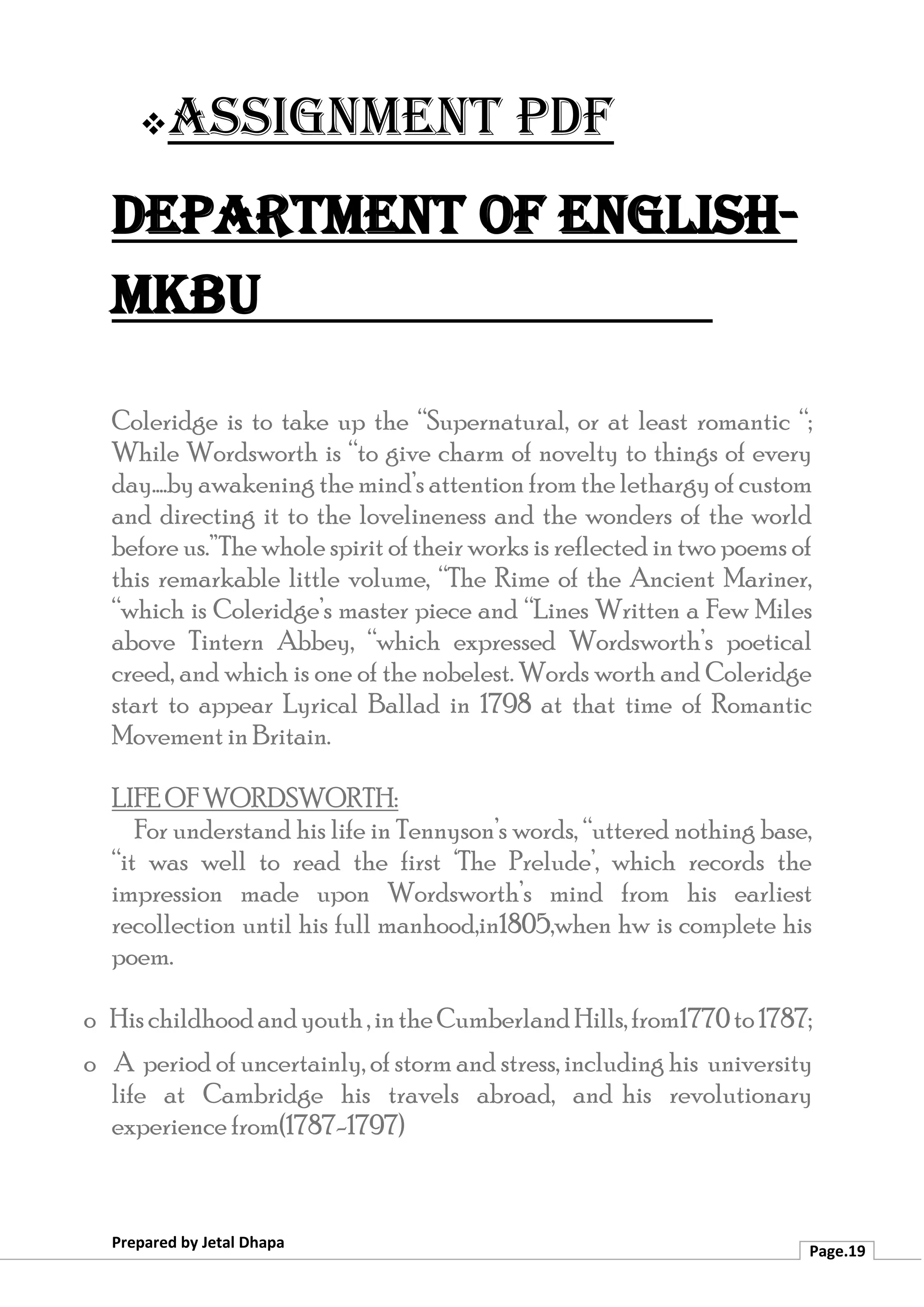 ❖Assignment PDF
Department of English-
MKBU
Prepared by Jetal Dhapa
Page.19
Coleridge is to take up the “Supernatural, or at least romantic “;
While Wordsworth is “to give charm of novelty to things of every
day....by awakening the mind’s attention from the lethargy of custom
and directing it to the lovelineness and the wonders of the world
before us.”The whole spirit of their works is reflected in two poems of
this remarkable little volume, “The Rime of the Ancient Mariner,
“which is Coleridge’s master piece and “Lines Written a Few Miles
above Tintern Abbey, “which expressed Wordsworth’s poetical
creed, and which is one of the nobelest. Words worth and Coleridge
start to appear Lyrical Ballad in 1798 at that time of Romantic
Movement in Britain.
LIFE OF WORDSWORTH:
For understand his life in Tennyson’s words, “uttered nothing base,
“it was well to read the first ‘The Prelude’, which records the
impression made upon Wordsworth’s mind from his earliest
recollection until his full manhood,in1805,when hw is complete his
poem.
o Hischildhoodandyouth,intheCumberlandHills,from1770to1787;
o A period of uncertainly, of storm and stress, including his university
life at Cambridge his travels abroad, and his revolutionary
experience from(1787-1797)
 