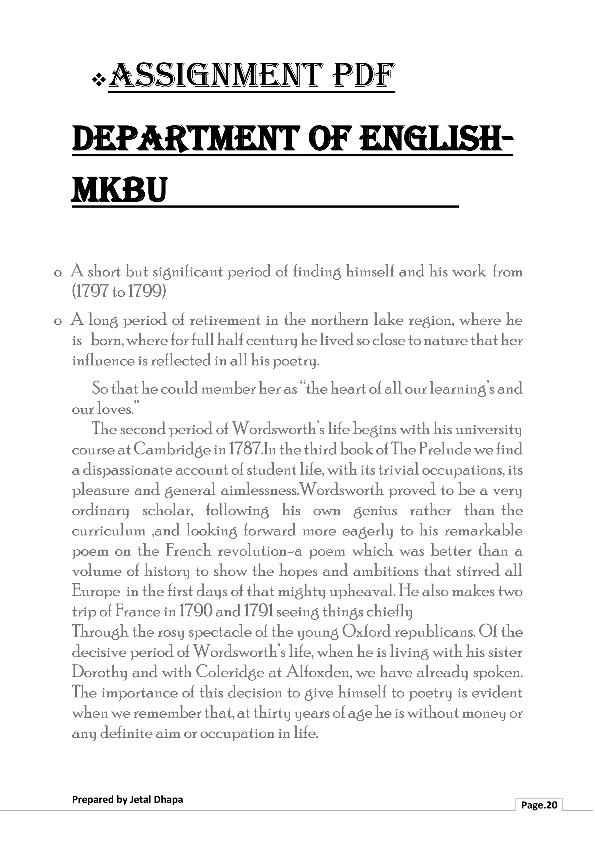 ❖Assignment PDF
Department of English-
MKBU
Prepared by Jetal Dhapa
Page.20
o A short but significant period of finding himself and his work from
(1797 to 1799)
o A long period of retirement in the northern lake region, where he
is born,whereforfullhalfcenturyhelivedsoclosetonaturethather
influence is reflected in all his poetry.
So thathecouldmemberheras“theheartofallourlearning’s and
our loves.”
The second period of Wordsworth’s life begins with his university
courseatCambridgein1787.InthethirdbookofThePreludewefind
a dispassionate account ofstudent life, with itstrivial occupations, its
pleasure and general aimlessness.Wordsworth proved to be a very
ordinary scholar, following his own genius rather than the
curriculum ,and looking forward more eagerly to his remarkable
poem on the French revolution-a poem which was better than a
volume of history to show the hopes and ambitions that stirred all
Europe in the first days of that mighty upheaval. He also makes two
trip of France in 1790 and 1791 seeing things chiefly
Through the rosy spectacle of the young Oxford republicans. Of the
decisive period of Wordsworth’s life, when he is living with his sister
Dorothy and with Coleridge at Alfoxden, we have already spoken.
The importance of this decision to give himself to poetry is evident
whenwerememberthat,atthirtyyearsofageheiswithoutmoneyor
any definite aim or occupation in life.
 