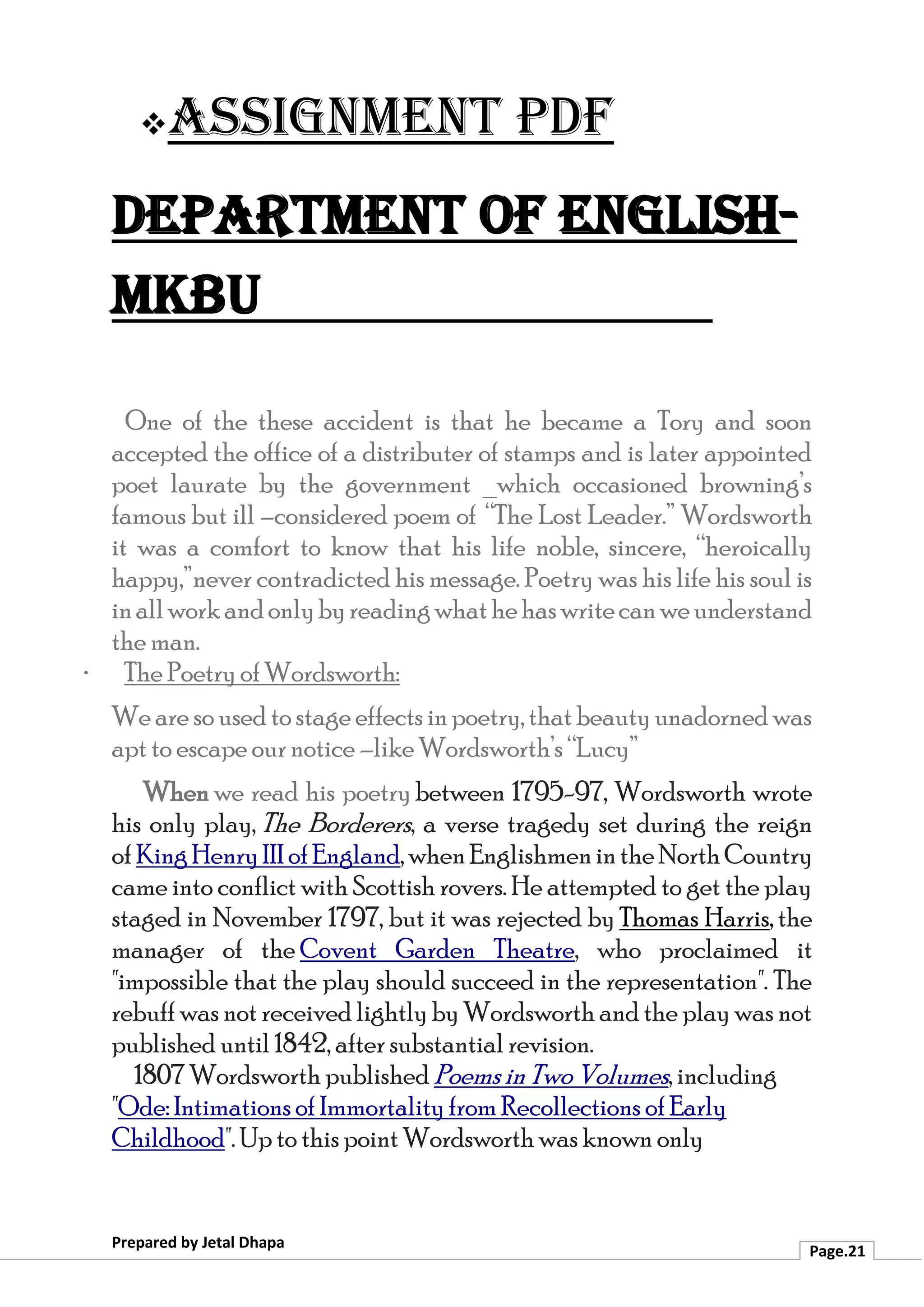❖Assignment PDF
Department of English-
MKBU
Prepared by Jetal Dhapa
Page.21
One of the these accident is that he became a Tory and soon
accepted the office of a distributer of stamps and is later appointed
poet laurate by the government _which occasioned browning’s
famous but ill –considered poem of “The Lost Leader.” Wordsworth
it was a comfort to know that his life noble, sincere, “heroically
happy,”never contradicted his message. Poetry was his life his soul is
inallworkandonlybyreadingwhathehaswritecanweunderstand
the man.
· The Poetry of Wordsworth:
We are so used to stage effects inpoetry, that beauty unadorned was
apt to escape our notice –like Wordsworth’s “Lucy”
When we read his poetry between 1795-97, Wordsworth wrote
his only play, The Borderers, a verse tragedy set during the reign
of KingHenryIIIofEngland,whenEnglishmenintheNorthCountry
came into conflict with Scottish rovers. He attempted to get the play
staged in November 1797, but it was rejected by Thomas Harris, the
manager of the Covent Garden Theatre, who proclaimed it
"impossible that the play should succeed in the representation". The
rebuff was not received lightly by Wordsworth and the play was not
published until 1842, after substantial revision.
1807 Wordsworth published Poems inTwo Volumes, including
"Ode: Intimations of Immortality from Recollections of Early
Childhood". Up to this point Wordsworth was known only
 