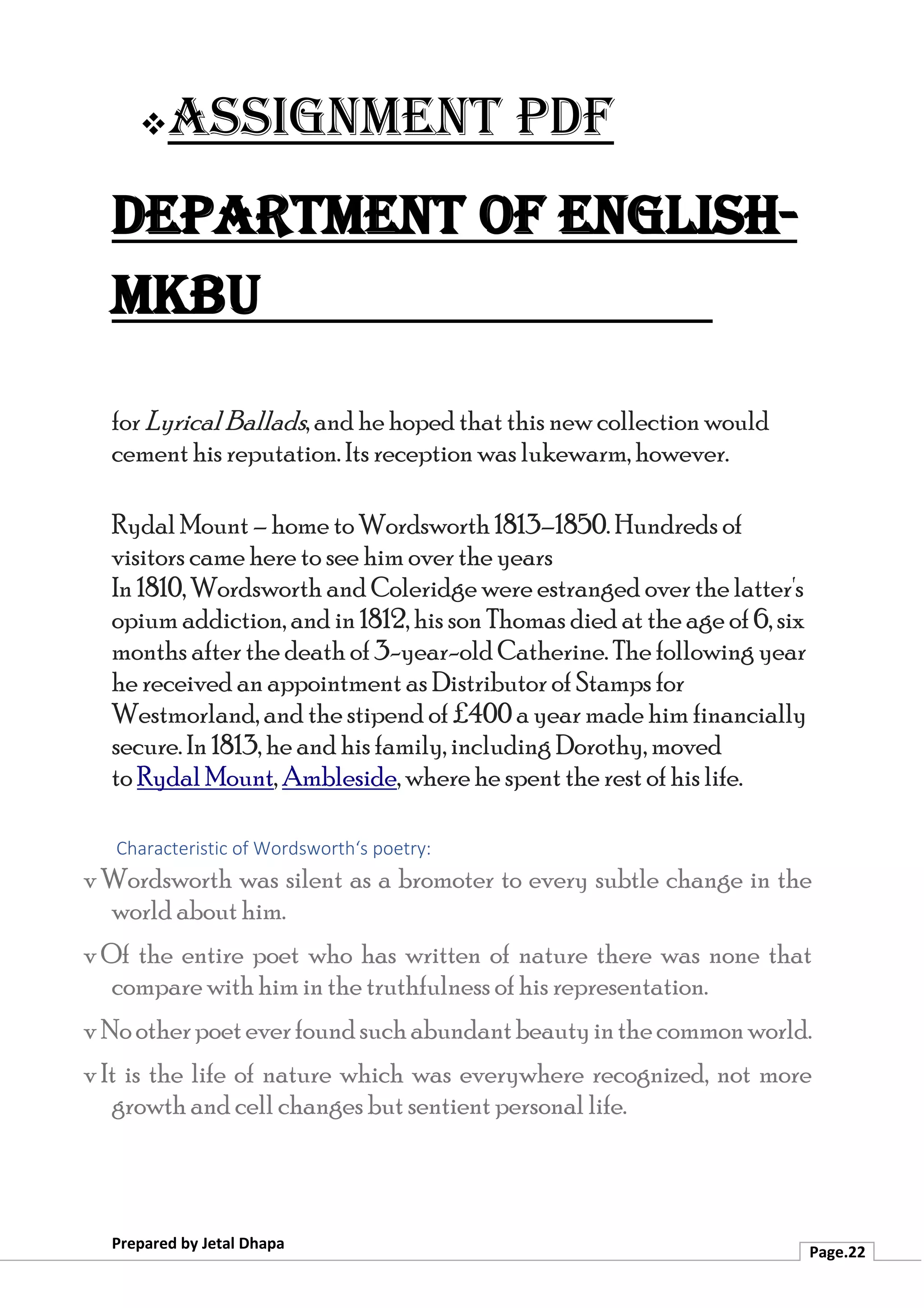 ❖Assignment PDF
Department of English-
MKBU
Prepared by Jetal Dhapa
Page.22
for LyricalBallads, and he hoped that this new collection would
cement his reputation. Its reception was lukewarm, however.
Rydal Mount – home to Wordsworth 1813–1850. Hundreds of
visitors came here to see him over the years
In 1810, Wordsworth and Coleridge were estranged over the latter's
opium addiction, and in 1812, his son Thomas died at the age of 6, six
months after the death of 3-year-old Catherine. The following year
he received an appointment as Distributor of Stamps for
Westmorland, and the stipend of £400 a year made him financially
secure. In 1813, he and his family, including Dorothy, moved
to Rydal Mount, Ambleside, where he spent the rest of his life.
Characteristic of Wordsworth‘s poetry:
v Wordsworth was silent as a bromoter to every subtle change in the
world about him.
v Of the entire poet who has written of nature there was none that
compare with him in the truthfulness of his representation.
v Nootherpoeteverfoundsuchabundantbeautyinthecommonworld.
v It is the life of nature which was everywhere recognized, not more
growth and cell changes but sentient personal life.
 