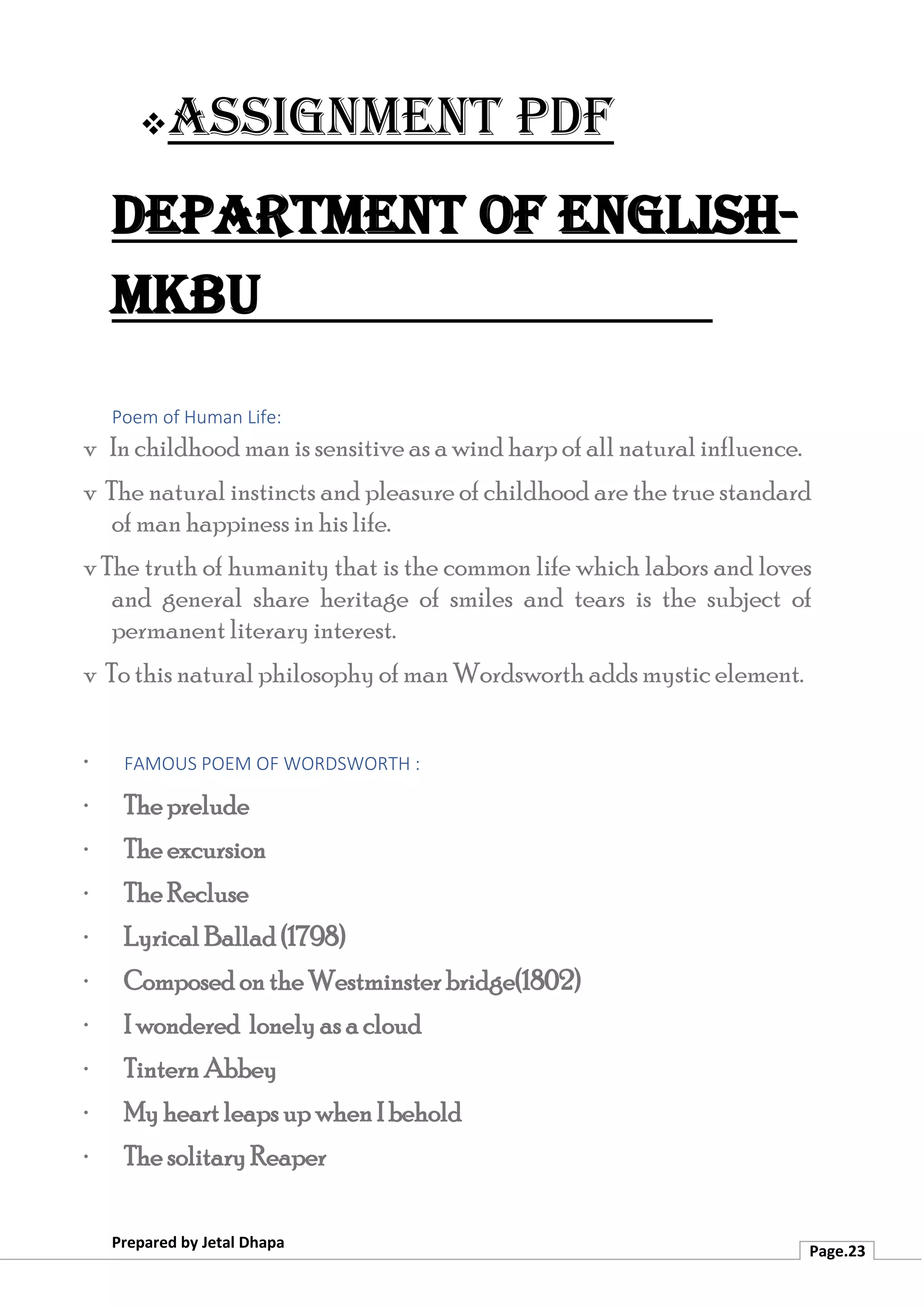 ❖Assignment PDF
Department of English-
MKBU
Prepared by Jetal Dhapa
Page.23
Poem of Human Life:
v In childhood man is sensitive as a wind harp of all natural influence.
v The natural instincts and pleasure of childhood are the true standard
of man happiness in his life.
v The truth of humanity that is the common life which labors and loves
and general share heritage of smiles and tears is the subject of
permanent literary interest.
v To this natural philosophy of man Wordsworth adds mystic element.
· FAMOUS POEM OF WORDSWORTH :
· The prelude
· The excursion
· The Recluse
· Lyrical Ballad (1798)
· Composed on the Westminster bridge(1802)
· I wondered lonely as a cloud
· Tintern Abbey
· My heart leaps up when I behold
· The solitary Reaper
 