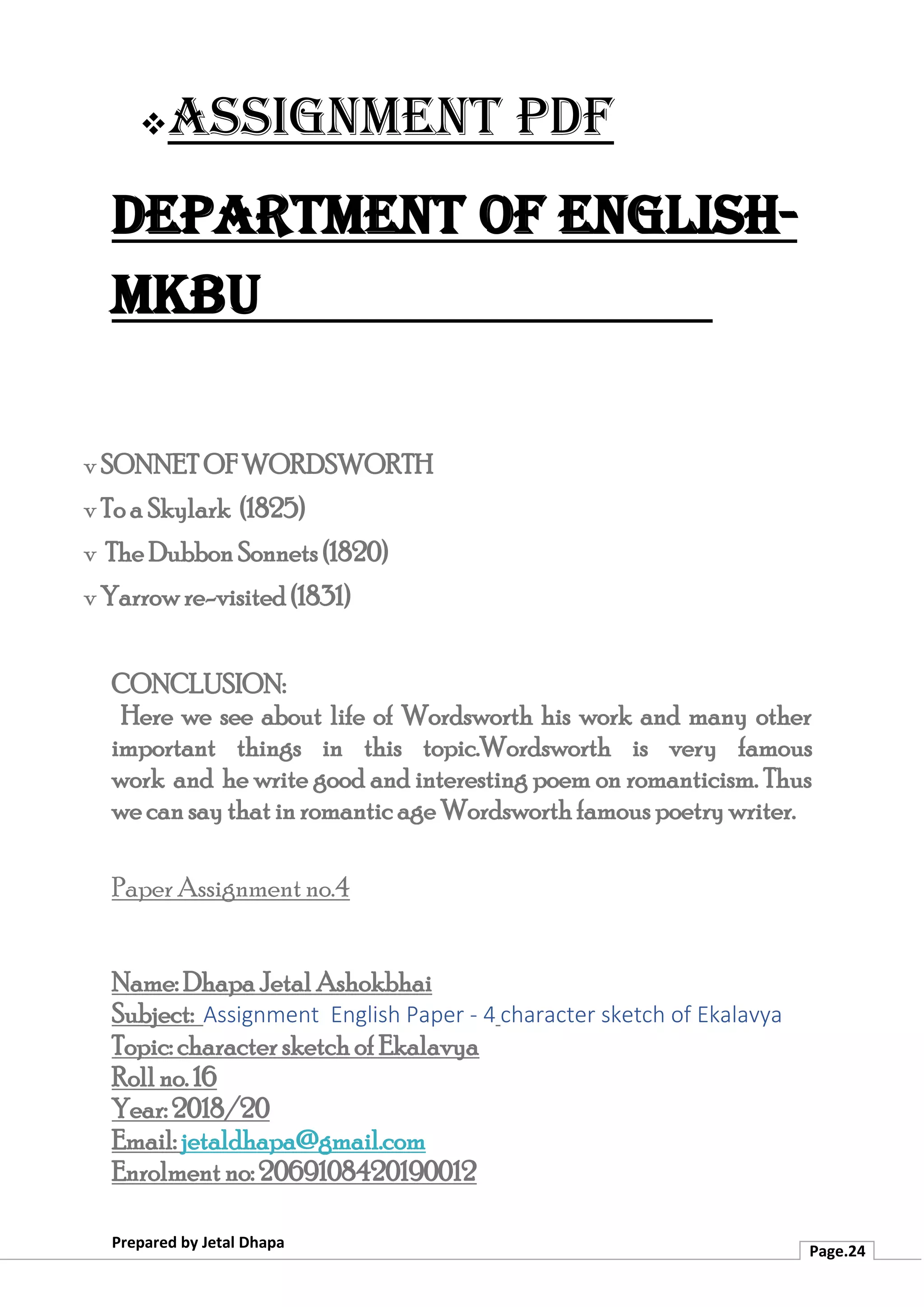 ❖Assignment PDF
Department of English-
MKBU
Prepared by Jetal Dhapa
Page.24
v SONNET OF WORDSWORTH
v To a Skylark (1825)
v The Dubbon Sonnets (1820)
v Yarrow re-visited (1831)
CONCLUSION:
Here we see about life of Wordsworth his work and many other
important things in this topic.Wordsworth is very famous
work and he write good and interesting poem on romanticism. Thus
we can say that in romantic age Wordsworth famous poetry writer.
Paper Assignment no.4
Name: Dhapa Jetal Ashokbhai
Subject: Assignment English Paper - 4 character sketch of Ekalavya
Topic: character sketch of Ekalavya
Roll no. 16
Year: 2018/20
Email: jetaldhapa@gmail.com
Enrolment no: 2069108420190012
 