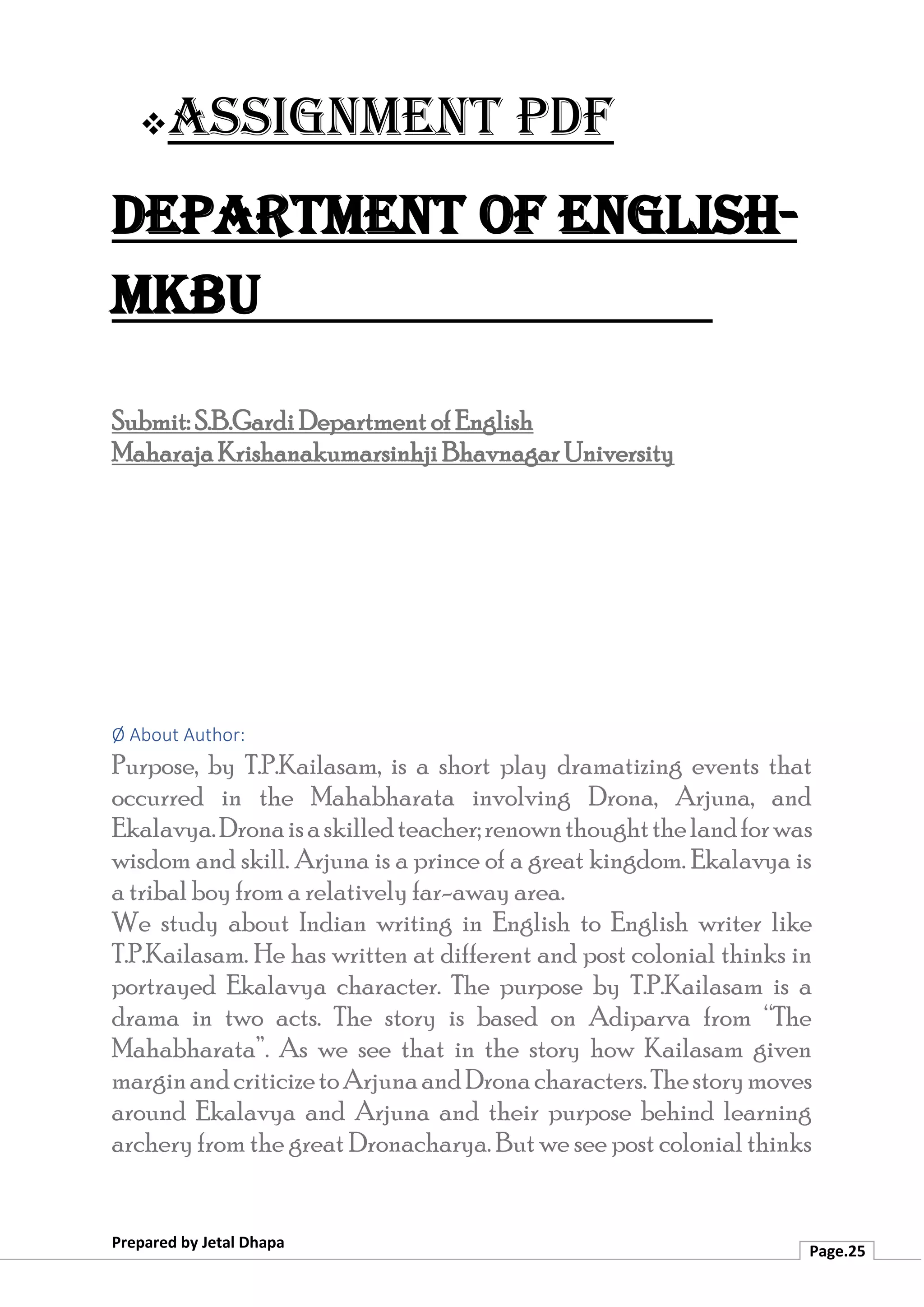 ❖Assignment PDF
Department of English-
MKBU
Prepared by Jetal Dhapa
Page.25
Submit: S.B.Gardi Department of English
Maharaja Krishanakumarsinhji Bhavnagar University
Ø About Author:
Purpose, by T.P.Kailasam, is a short play dramatizing events that
occurred in the Mahabharata involving Drona, Arjuna, and
Ekalavya.Dronaisaskilledteacher;renownthoughtthelandforwas
wisdom and skill. Arjuna is a prince of a great kingdom. Ekalavya is
a tribal boy from a relatively far-away area.
We study about Indian writing in English to English writer like
T.P.Kailasam. He has written at different and post colonial thinks in
portrayed Ekalavya character. The purpose by T.P.Kailasam is a
drama in two acts. The story is based on Adiparva from “The
Mahabharata”. As we see that in the story how Kailasam given
marginandcriticizetoArjunaandDronacharacters.Thestorymoves
around Ekalavya and Arjuna and their purpose behind learning
archery from the great Dronacharya. But we see post colonial thinks
 