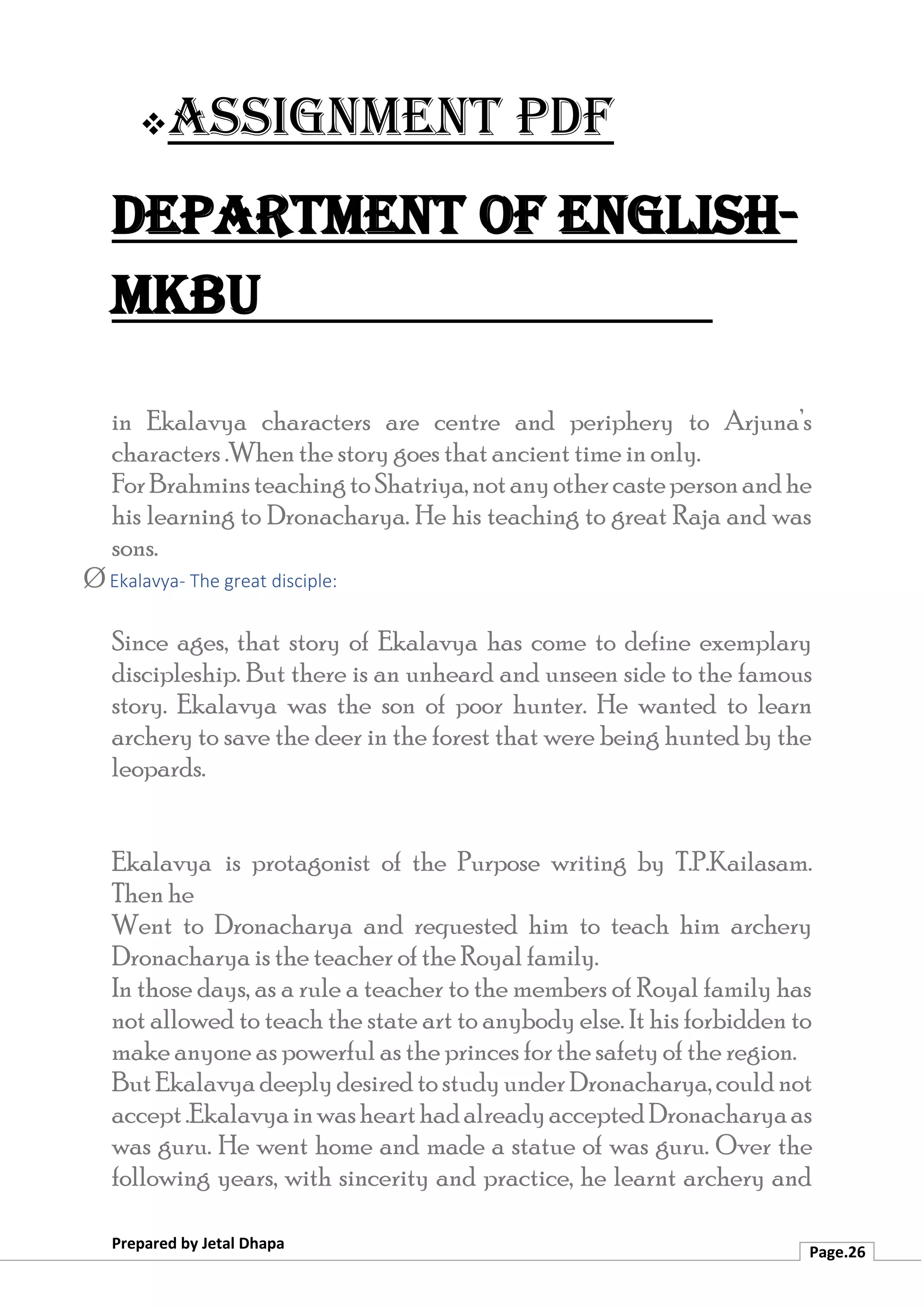 ❖Assignment PDF
Department of English-
MKBU
Prepared by Jetal Dhapa
Page.26
in Ekalavya characters are centre and periphery to Arjuna’s
characters .When the story goes that ancient time in only.
ForBrahminsteachingtoShatriya,notanyothercastepersonandhe
his learning to Dronacharya. He his teaching to great Raja and was
sons.
Ø Ekalavya- The great disciple:
Since ages, that story of Ekalavya has come to define exemplary
discipleship. But there is an unheard and unseen side to the famous
story. Ekalavya was the son of poor hunter. He wanted to learn
archery to save the deer in the forest that were being hunted by the
leopards.
Ekalavya is protagonist of the Purpose writing by T.P.Kailasam.
Then he
Went to Dronacharya and requested him to teach him archery
Dronacharya is the teacher of the Royal family.
In those days, as a rule a teacher to the members of Royal family has
not allowed to teach the state art to anybody else. It his forbidden to
make anyone as powerful as the princes for the safety of the region.
ButEkalavyadeeplydesiredtostudyunderDronacharya,couldnot
accept.EkalavyainwashearthadalreadyacceptedDronacharyaas
was guru. He went home and made a statue of was guru. Over the
following years, with sincerity and practice, he learnt archery and
 