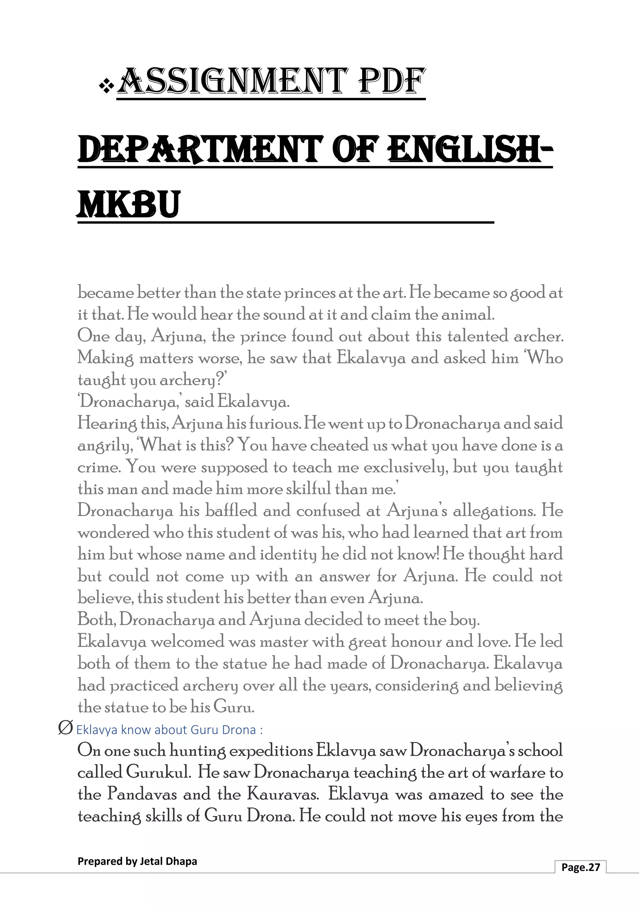 ❖Assignment PDF
Department of English-
MKBU
Prepared by Jetal Dhapa
Page.27
becamebetterthanthestateprincesattheart.Hebecamesogoodat
it that. He would hear the sound at it and claim the animal.
One day, Arjuna, the prince found out about this talented archer.
Making matters worse, he saw that Ekalavya and asked him ‘Who
taught you archery?’
‘Dronacharya,’ said Ekalavya.
Hearingthis,Arjunahisfurious.HewentuptoDronacharyaandsaid
angrily, ‘What is this? You have cheated us what you have done is a
crime. You were supposed to teach me exclusively, but you taught
this man and made him more skilful than me.’
Dronacharya his baffled and confused at Arjuna’s allegations. He
wondered who this student of was his, who had learned that art from
him but whose name and identity he did not know! He thought hard
but could not come up with an answer for Arjuna. He could not
believe, this student his better than even Arjuna.
Both, Dronacharya and Arjuna decided to meet the boy.
Ekalavya welcomed was master with great honour and love. He led
both of them to the statue he had made of Dronacharya. Ekalavya
had practiced archery over all the years, considering and believing
the statue to be his Guru.
Ø Eklavya know about Guru Drona :
On one such hunting expeditions Eklavya saw Dronacharya’s school
called Gurukul. He saw Dronacharya teaching the art of warfare to
the Pandavas and the Kauravas. Eklavya was amazed to see the
teaching skills of Guru Drona. He could not move his eyes from the
 