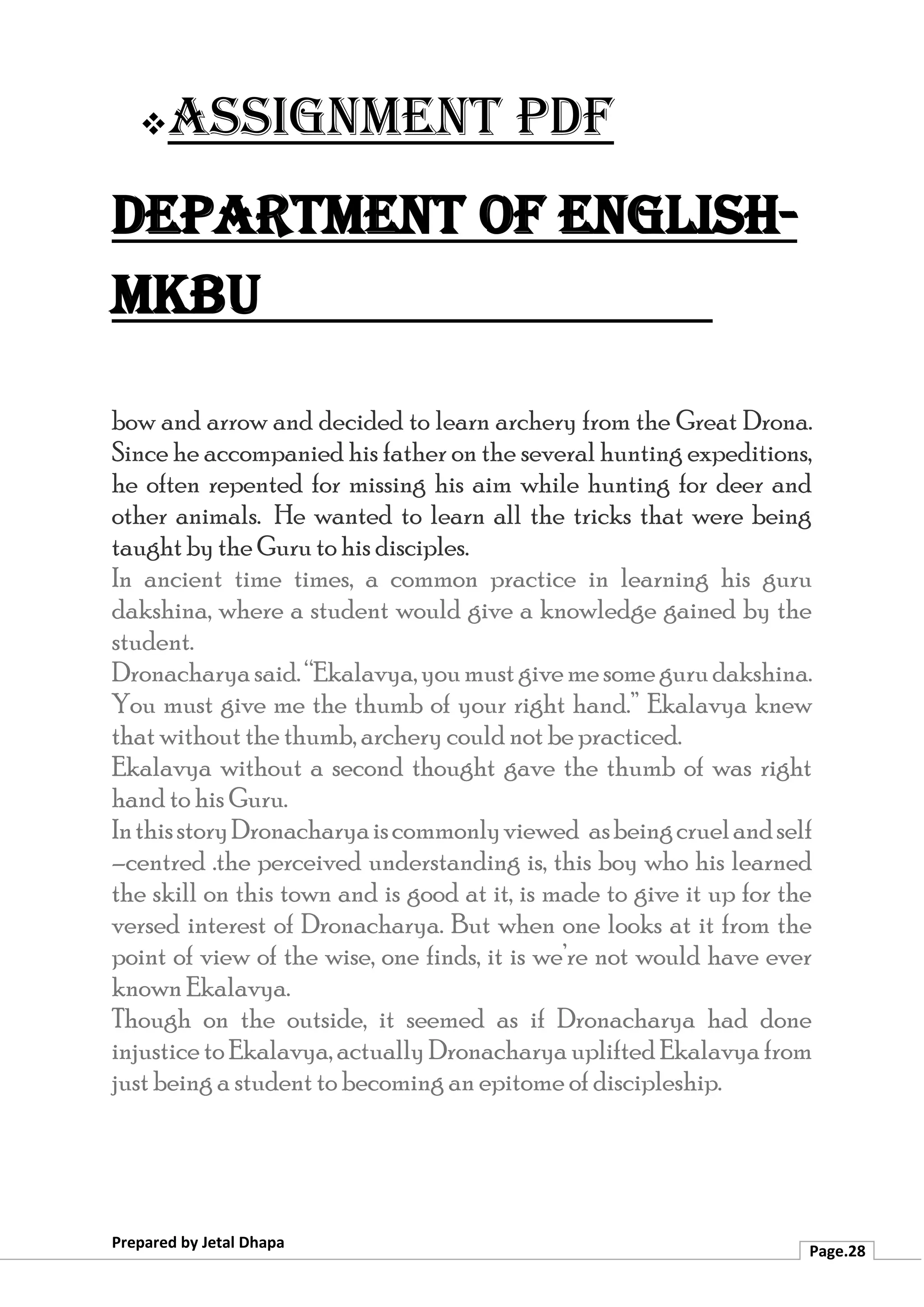 ❖Assignment PDF
Department of English-
MKBU
Prepared by Jetal Dhapa
Page.28
bow and arrow and decided to learn archery from the Great Drona.
Since he accompanied his father on the several hunting expeditions,
he often repented for missing his aim while hunting for deer and
other animals. He wanted to learn all the tricks that were being
taught by the Guru to his disciples.
In ancient time times, a common practice in learning his guru
dakshina, where a student would give a knowledge gained by the
student.
Dronacharyasaid.“Ekalavya,youmustgivemesomegurudakshina.
You must give me the thumb of your right hand.” Ekalavya knew
that without the thumb, archery could not be practiced.
Ekalavya without a second thought gave the thumb of was right
hand to his Guru.
InthisstoryDronacharyaiscommonlyviewed asbeingcruelandself
–centred .the perceived understanding is, this boy who his learned
the skill on this town and is good at it, is made to give it up for the
versed interest of Dronacharya. But when one looks at it from the
point of view of the wise, one finds, it is we’re not would have ever
known Ekalavya.
Though on the outside, it seemed as if Dronacharya had done
injustice to Ekalavya, actually Dronacharya uplifted Ekalavya from
just being a student to becoming an epitome of discipleship.
 
