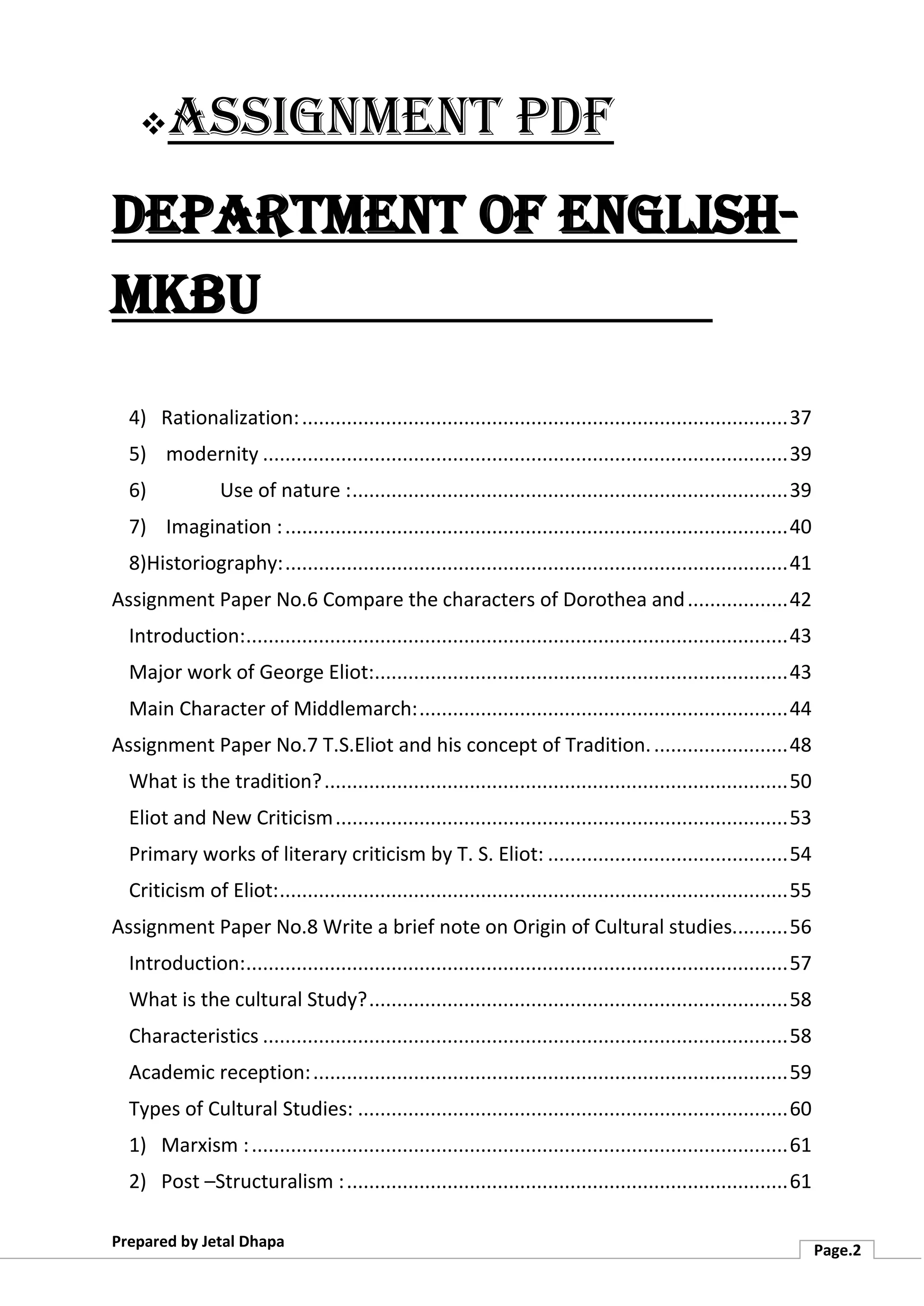 ❖Assignment PDF
Department of English-
MKBU
Prepared by Jetal Dhapa
Page.2
4) Rationalization:.......................................................................................37
5) modernity ..............................................................................................39
6) Use of nature :..............................................................................39
7) Imagination :..........................................................................................40
8)Historiography:..........................................................................................41
Assignment Paper No.6 Compare the characters of Dorothea and..................42
Introduction:.................................................................................................43
Major work of George Eliot:..........................................................................43
Main Character of Middlemarch:..................................................................44
Assignment Paper No.7 T.S.Eliot and his concept of Tradition.........................48
What is the tradition?...................................................................................50
Eliot and New Criticism.................................................................................53
Primary works of literary criticism by T. S. Eliot: ...........................................54
Criticism of Eliot:...........................................................................................55
Assignment Paper No.8 Write a brief note on Origin of Cultural studies..........56
Introduction:.................................................................................................57
What is the cultural Study?...........................................................................58
Characteristics ..............................................................................................58
Academic reception:.....................................................................................59
Types of Cultural Studies: .............................................................................60
1) Marxism :................................................................................................61
2) Post –Structuralism :...............................................................................61
 